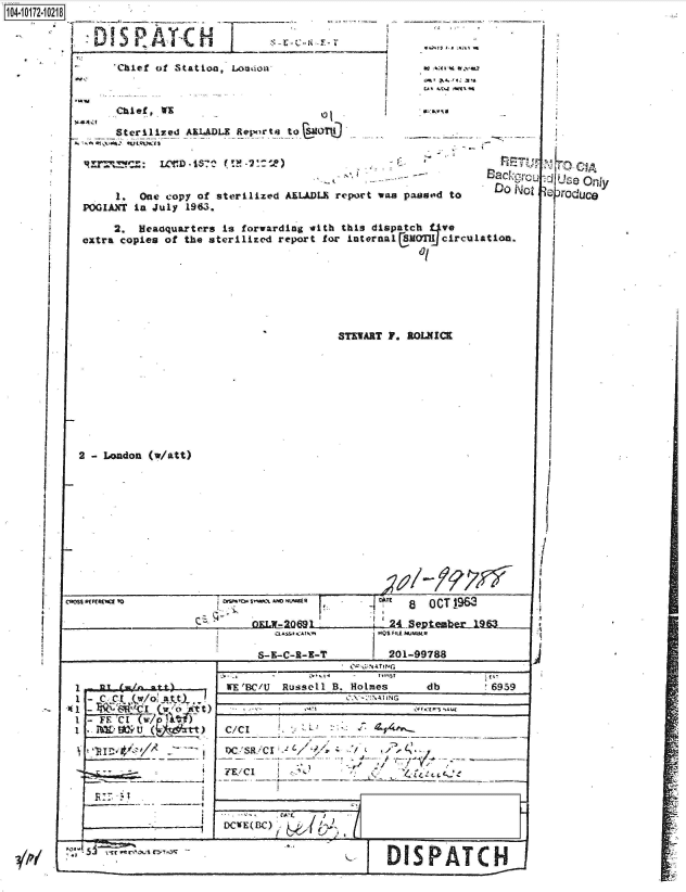 handle is hein.jfk/jfkarch41997 and id is 1 raw text is: 




Chlef of Station, Loa~iou


Chief., WX

Sterilized AELADLE Reports tol~~~


     1.  One copy of sterilized AIL.DL report was passod to
PGIAXT  in July 1963.


Do N'ot


     2.  Headquarters Is forwarding with this dispatch f-Ive
extra copies of the sterilized report fo~r internaliCmoTlJ circulation.







                                        STEWART F. BOLMICK


2 - London (Watt)


          CPQ5 ~ ~      ~      ~      ~       T 8~t PdU [~ 1r OCT J9&`



      __________________S-E-C-R-B-T   201-99788


1                      W EBC/U  Russell B. Holmes     db         6959

1   C                  C/CI




        -   ~           FZ/CI






                                                DISPATC H


veroduce


  I






  /

  I





U.


*Q1t 3.1 .tgti


,;?al-


