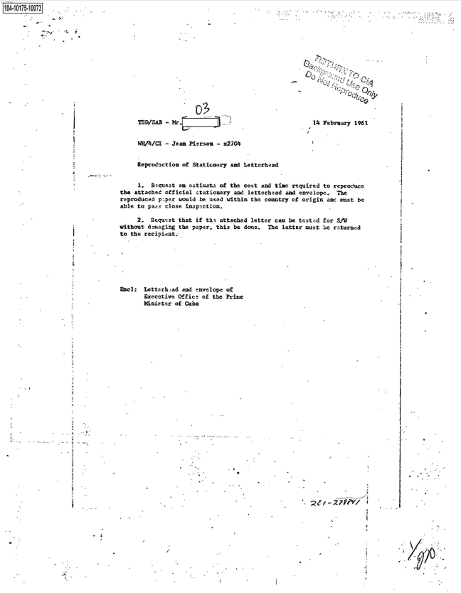 handle is hein.jfk/jfkarch42309 and id is 1 raw text is: 

















1SOISAB - Mr.Iir2-


              0,,


14 February 1961


WHA/CI  - Jean Pierson - x2704


Reproduction of Staticanery and Letterhead


     1.  Racuest an etimate  of the cost and time required to reproduce
the attached official stationery and letterhead and envelope.  The
reproduced po.per would be used within the country cf origin anc enst be
able to paze close inspaction.

     2.  Reqwst  that if the attached letter can be testtd for S/W
without denaging the paper. this be done.  The letter must be returned
to the recipient.


Encl:  Letterhad  and envelope of
       Executive Office of the Prime
       Minister of Cuba


.4


)


. t- 2 7f'V1


1104-i15~O


. .*-


I


