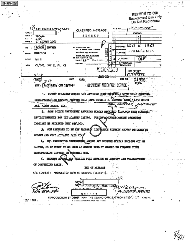 handle is hein.jfk/jfkarch42471 and id is 1 raw text is: 








UNIT   ~   I~
Exr   h~375
   *O~. 27 AUMS? 1949


CLASSIFIED MESSAGE
L   SECRET


104-107-02


2


I al


TO IA C)A                     RE 7~Imme)~ ,      F  ~OEFERW   i-
                 IUVA          C1 atm . lt~.f
FiROM DIRECTOR               R1Wtiskapy m Io4wat. P        *.4 ROUTINEC
                             Brmh ftpy AW bwk.u1U4 C3 -
                           RE Ind.Ing  ?wet ~-
CONF. Mlf 5                            Noa.   0 M,     MUOR5 A
                             RiSrDtWe I________ C     OPRATIOt4LI
INFO I ChOPS, S/C 2),                               ___C__DAT
                                                          fOUT 90377
                 3~-                      1:f                    61PTR7


                    INFO-
Wi    ih7I  > N 1 +


RAU,


                   CITE 04'

00cC'Jif4f MI.FE1L SERVICE


       1., 1A-.IZ RELMAIB- SOMEB WHO ATR m ndlwaa   wi        cauxri'


               ATE,~~e; Vh2 3304F~









    3*~O   IMRM O     n mw ABW                     AMIM  D KOAB T F&


      5,   msQUESM        M   IM,   Dqfl3  W ANDWI  Afl-xmRw Mhi.SA M






  C/S COVEtNT: -REQUESTED INFO ON SERTONE (6ERTONI). -




                            C ~   ~    A CI a Pi* I G II

          REPRODUCTION BY OTHER THAN THE ISSUING OFFICE' PRC)H1BITED ,, Capp N
1389a                   II ...... .


          *  ITI-!T    CIA
          Backqroulid Uise Only
          Do   Not R~eproduce


   F    ,   OUTING

r2             s


TO


PUR


