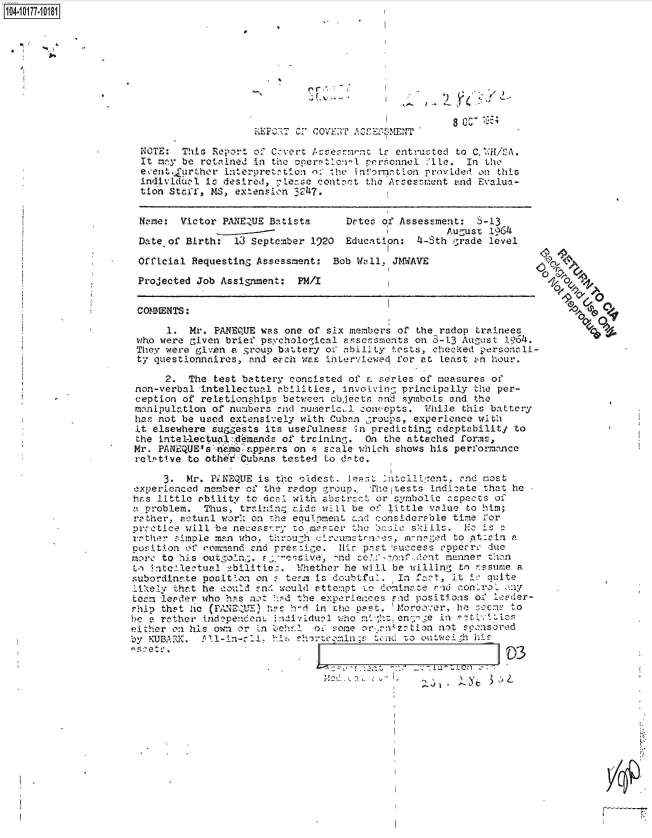 handle is hein.jfk/jfkarch42585 and id is 1 raw text is: 104-1 -












                      NOTE:  This Report of Cvert    Us7entL entructed to C,   :H/CA.
                      It mny be retained in the operratcviI personnel :te. In the
                      event. urther interpretntio:i n.' ',he informgtion provided on this
                      individuzil is desired, :,Lerse contact the Avces!r:ent end Evalua-
                      tion Staff, MS, extension ^247.


                      Name:  Victor PANEZUE Batista     Detes of Assessment:  $-13
                                                               - -       August 1964
                      Date of Birth:  13 September 1920 Education:  4-Sth grade level

                      Official Requesting Assessment: Bob Wall, JMWAVE

                      Projected Job Assignament: PM/I


                      COMMENTS:

                           1. Mr. PANEQUE was one of six members of the radop trainees
                      who were given brief psychological assonsments on 0-13 August 1964.
                      They were givon a group ba:ttery of ability tests, checked personali-
                      ty questionnaires, and e-Fch was interviewed for at Least an hour.

                          2.  The test battery consisted of E. series of measures of
                     non-verbal intellectual abilities, invoLving principally the per-
                     ception of relationships between cbjects and symbols and the
                     manipulation of numbers -nd numericl conoepts.  While this battery
                     has not be used e.tensively with Cuban ,roujas, experience with
                     it elsewhere suG ests its usefulness In predicting adaptabilitj to
                     the intellectuaTl.demands of treining. On the attached forms,
                     Mr. PANEQUEs&n'moeappears  on a scale which shows his performance
                     relptive to oth rCubnns  tested to dnte.

                          3.  Mr. P.NEQUE is the 'oldest. Jeat In ciil:ent, ,nd most
                     experienced member of the redop group. The tests indicate that he
                     has little ebility to dcI with abstract or symbolic cspects of
                     a problem.  Thus, trining aids wifll be of little value to him;
                     rather, actual wor% on the equipment and considerable time for
                     prretice will be necessary to master the insic skills. E  is a
                     rrther £imple man who. throu-h cirxoumstrn:es, mvn5'ed to *at:rin a
                     position of conmand cnd rressi.e. Ilis pnst 'success corncr due
                     more to his outgo½n , F  -sive,  -nd celf-loat.cdent manner than
                     t, iatc-ilectual abilitie. Whether he will be willing tn nssume a
                     subordinate posit'on on  tera Is doubtful.  In fatt, it i-: quite
                     ikely  that he could !,nc would attempt to deninace rd con'ro. iny
                     term leader who h-s not !:Pd the experiences end positions of le'er-
                     ship that he (!-ANEnUE) has h-i in the past. Moreover, he tccus to
                        a rather independenL individual who ci-;hten;'ge in  tv 1Atlcs
                     either on his own or Ln behr.1 oi some orenrz:!tion not sponsored
                     by KUBAFK. 311-in-cI1.    sh-rtycmin;s  tend to outwel  h


