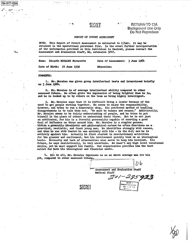 handle is hein.jfk/jfkarch42629 and id is 1 raw text is: 104 10177-1 0244.






                                                          SEU                        RETURN TO CIA
                                                                                   Background   Use Only
                                                                                   Do   Not Reproduce
                                                For  OF coDvr= ASSESan2r

                         NOTE: This Report of Covert Assessment is entrusted to C/SAS. It may be
                         retained in the operational personnel file. In the event. further interpretation
                         of the.inforMtion provided on this individual is desired, please contact the
                         -  Assessment and Evaluation Staff, MS, extension 3247.


                         Name: Ricardo MDRALES Navarrete       Date of Assessment: 3 June 1964

                         Date of Birth: 14 June 1939           Education:




                             1.  Mr.:Morales vas given group intellectual tests and interviewed briefly
                        on 3 June _1964.

                             2. M.  Morales is of average intellectual ability compared to other
                        assessed Cubans. He often gives the impression of being brighter thean he is,
                        and he is looked up to by others on the team as being highly intelligent.

                             3. Mr. Morales says that it is difficult being a leader because of the
                '       need to -get people working together. He. seems to enjoy the responsibility,
                        however, and tries to run a democratic shop. His preferred method of handling
                        disagreements is to talk them out. We must be humans and reason. Additionally,
                        Mr. Morales s-ems to be fairly understanding of people, and he tries to put
                        himself in the place of others to understand their-vieve. But he is not just
                        an .arbitrator, for his is a forceful personality capable of exerting a good
                        deal of infinence on those around him. Mr. Morales is a complex person.
                        Within a generally5Adealstc-and -philosophical-nat re-he often. functions as. -a ,
                        practical, realistic, and frank young man. He identifies strongly with causes,
                        and when -he was with Castro - he was entirely with him - in the G'-2; nov he is
                        entirely against him. Actually he first started in revolutionary activities
                        for the glamour and excitement, but his involvement quickly took on an ideological
                        basis. Necessity and lack of alternatives also serve to keep him involved. His
                        future, he says realistically, is very uncertain. He hasn't any high level vocational
                        skills yet he ust  support his family. Our organization provides him the best
                        outlet for Ith his ideological and financial needs.

                            4.  Al  in all, Mr. Morales impresses us as an above average man for his
                       job, conpaird, to other assessed Cubans.



                                                          .   Assessment and Evaluation Staff
                                                             Medical Staff


                                                                                  tn Z.%
                                                   SEURtC


