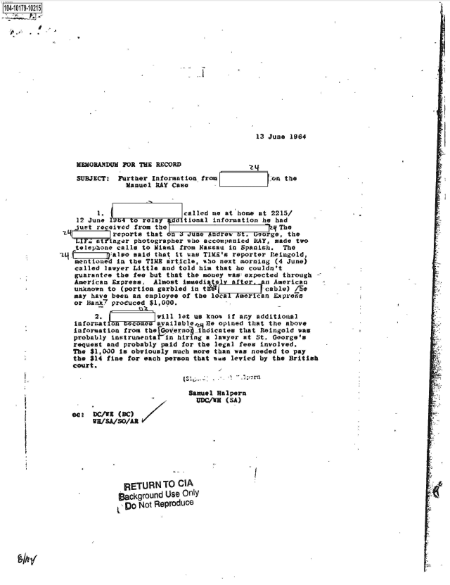 handle is hein.jfk/jfkarch42899 and id is 1 raw text is: J04-10179-10215]


13 June 1964


MEMORANDUM FOR THE RECORD

SUBJECT:  Purther Information from
            Manuel RAY Case


on the


         I.                   called me at home at 2215/
    12 June 164  to reaiy ad  tional information he had
    just received from the L(The
 '           reports that on a JUne Andrew bt. George, the
    tIF  aTinger  photographer who accompanied RAY, made two
    telephone calls to Miami from Nassau in Spanish.  The
4           also said that it was TIM's reporter Reingold,
    montioned in the TIME article, aho next morning (4 June)
    called lawyer Little and told him that he couldn't
    guarantee the fee but that the money was: expected through
    American Express, Almost  kmedit ely after, a  American
    unknown to (portion garbled in tr            cable) /Se
    may have been an employee of the local American Expresa
    or Bank7 produced $1,000.

        2.             will let us knos if any additional
   information becomes available   I.le opined that the above
   information from the rGOpverno indicates that Reingold was
   probably instrunentar-in hiring a lawyer at St. George's
   request and probably paid for the legal fees involved.
   The $1,000 is obviously much more than was needed to pay
   the $14 fine for each person that %us levied by the British
   court.


                            Samuel Halpern
                              UDC/WH (SA)

cc:  DC/WI (8C)
     WH/sA/sO/AR








            RETURN TO CIA
            Background Use Only
            Do  Not Reproduce


A,

















;LA


