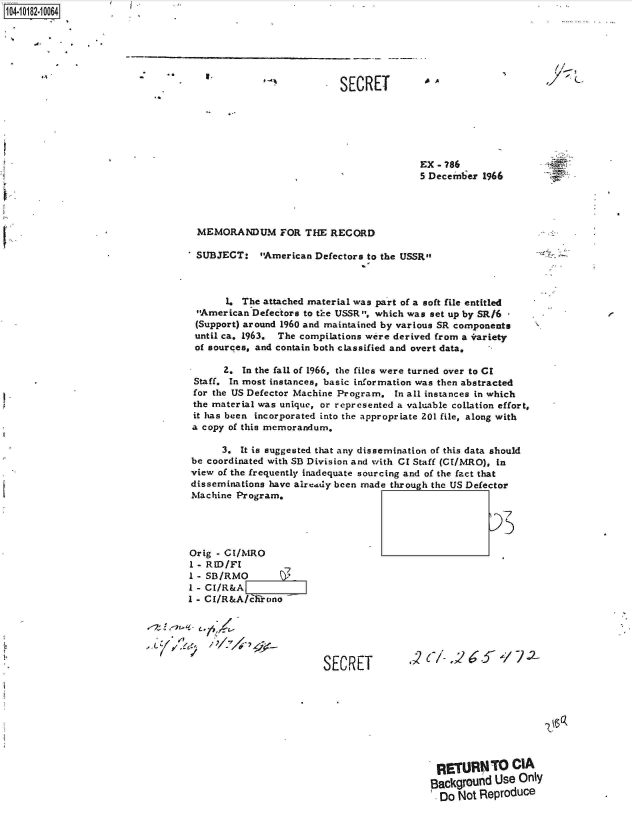 handle is hein.jfk/jfkarch43257 and id is 1 raw text is: 1O4~iO182~1OO64

'C
     A'     C


..


EX - 786
5 Decemter 1966


MEMORANDUM FOR THE RECORD

SUBJECT: American Defectors   to the USSR


       1. The attached material was part of a soft file entitled
 American  Defectors to ti-e USSR, which was set up by SR/6 -
 (Support) around 1960 and maintained by various SR components
 until ca. 1963. The compilations were derived from a irariety
 of sources, and contain both classified and overt data.

      2.  In the fall of 1966, the files were turned over to Cl
 Staff. In most instances, basic information was then abstracted
 for the US Defector Machine Program, In all instances in which
 the material was unique, or represented a valuable collation effort,
 it has been incorporated into the appropriate 201 file, along with
 a copy of this memorandum,

      3.  It is suggested that any dissemination of this data should
 be coordinated with SB Division and with CI Staff (CE/MRO), In
 view of the frequently inadequate sourcing and of the fact that
 disseminations have alreiddy been made through the US Defector
 Machine Program.




 Orig - CI/MRO
 I - RID/Fl       7
 1 - SB/RMO
 I - CI/R&A
1 - CI/R&A/clirono


SECRET


~2


RETURNTO CIA
Background  Use Only
  Do Not Reproduce


*1


SECRET


le


