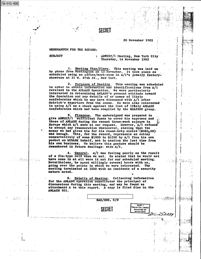 handle is hein.jfk/jfkarch43304 and id is 1 raw text is: 14.1018.0


SECRE


                              :V




T

        20 November 1963.


MEMORANDUM FORl ThE RECORD:


AAMWHIP/l Meeting, New York City
Thursday, 14 November 1963


          1.  Meeting Time/Place.  This meeting was laid on
by phone from Washington on 13 November.  It took place as
scheduled using an office/work-room in A/1ia jewelry factory-
showroom at 31 W. 47th St., New York.


          2.  Purposes of Meeting.  This meeting was sob
in order to obtain information and identifications from
revelant to the A1LASH Operation.  We were particularly
interested in determining AWLASH's present attitude towa
the Operation and any details of or names of likely
confederates which he may have discussed with A/1 after
Ontrich's departure from the scene.  We were also intere
in using A/i as a oheck against the list of litely AMLAS
confederates which had been compiled by the NHAPRON grou


eduled


A/i

rd

sted
It
p.


           3.  Finances. The  undersigned was prepared to
give AWIIP/1 auficient funds to cover his expenses and
those  of AXIASH during the recent three-week sojourn in
Europe which A/1 made  at our request. However, A/I refused
to acoept  any remuneration whatsoever, stating that the
money we  had given him for his round-trip-ticket'($950,00)-
was enough.   This, for the record, represents an outlay
conservatively of  some $1200 to $1500 by A/i from his own
pocket  on KURARE behalf, not to mention the lost time from
his own business.  We believe  this gesture should be
remembered  in future dealings:: with A/i.

           4. General.  A/i was feeling poorly as the result
of a flu-type cold when we met.  fie stated that he would not
have come  in at all were it not for our scheduled meeting.
Nevertheless, he spent willingly several hours with us,
going over  the points in which we were interested. The
meeting terminated at  1530 with no incidents of a security
nature noted.

          5.  Details of Meeting.  Collecting'information
for the AILASR operation constituted the principal of
disousesions during this meeting, and may be found as
attachment A to  this report. A copy to filed Also in the
AIASH  201.


7A  OD. /0o


SECRET


        1~


..<4i4

       LI


p.


SUBJECT


'B


.1

~  I.


ii







I *I*



p




        I


   IWO I
ESC6!u,. 1z :,;


