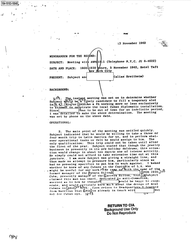 handle is hein.jfk/jfkarch43334 and id is 1 raw text is: 104O83-10048












                                                                 -3 November 1962



                           MEMORANDUM FOR THE RE  RD:

                           SUBJECT:  Meeting wit  AMW I -1 (Telephone N.Y.C. JU 6-4622)

                           DATE AND PLACE:  1800 1930  ours, 5 November 1962, Hotel Taft
                                                  ew   rk City

                           PRESENT:  Subject an                (alias Breitheiu)



                           BACKGROUND:


                             .      1 b1. Q ins a meeting was set on to determine whether
                           Subject Vukd  be a   kely candidate to fill a temporary slot
                           nB.A7,   Rio orSAG   as a PA working more or less exclusively
                           to at      oncometrate  the local Cuban diplomatic installation.
                           Since             as to be out of town for an indefinite period,
                           I was  eta  e   o make the above determination.  The meeting
                           was set by phone on the above date.

                           OPERATIONAL:


                                2.  The main point of the meeting was settled quickly.
                           Subject indicated that he would be willing to take a three or
                           four month trip to Latin America for us, and to perform what-
                           ever operational tasks we felt he would assign to him.  The
                           only qualification:  This trip could not be taken until after
                           the first of the year.  Subject stated that though the jewelry
                           business is presently in its pre holiday doldrums, this situa-
                           tion would change in about ton daysto one of intense activity.
                           lie simply could not afford to take extensive time out at this
                           Juncture.  I am sure Subject was giving a straight line, and
                           thus made no attempt to pressure him, particularly since we
                           had no pressing specifics to put him to work against.  I heked
                           whether he knew of any Cubans in the Capit Is of L.A. who
                           might be useful for our %ork.0le  came up with the nme  of tht. 0
                           former manager of the 11abanA 1111 to                POII 1920
                           Cuba. presently manager of thecarrrail   1ton,  aS   &SUbject
                           clatimd thiN man %ann smart. dedicated o anti-Communinm,
                           averred a to how he thought.           ould be happy to coop-
                           arate, and would  - rtatnly know much about the doings of most
                           Cubans in cAGO)  .TE:   tpon return to tHeadquartr  I learned
                           from MarelSun that CAG  I  already in touch with           but
                           not for Cuba, ops,   6-23



                                                            RETURN  TO CIA
                                                          Background Use Only
                                                          Do  Not Reproduce


`,,


