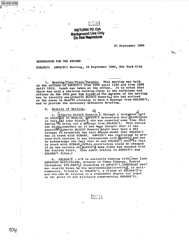 handle is hein.jfk/jfkarch43424 and id is 1 raw text is: 104-10183-10180







                                        RETURN   TO CIA
                                        BackOround Use Only
                                        Do No  Reproduoe

                                                               21 September 1964




                   MEMORANDUM FOR THE RECORD

                   SUBJECT:  AMWHIP/l Meeting, 16 September 1964, New York City



                        1.   eeting/Time/Place/Purpose.  This meeting was held
                   in the offices of AWHIP/1  from 1000 until 1130 and from 1230
                   until 1515.- 'Lunch was taken at the office, It is noted that
                   there was only a skeleton working-force in the workrooms and
                   offices as the 16th  as Yom Kippdr36 The  pose  of the meeting
                   was to identify one jAlbeFto BEERM Romarizj who had arrived
                   on the scene in Madr   claiming to have a message from AMLASH/l,
                   and to provide the necessary defensive briefing.

                        2.  Details of Meeting,

                            a.  Alberto BLANCO Romariz  Through a telep one   11
                        to AMLAS     na7 determined that BLANCO was
                        in fac      Loco Blanco who was expected some time   st
                        Spring t' bring out a message from AMLASH/1. This rested
                        our min ssomewhat  as it had been thought that it was
                        possibt  A berto BLANCO Romarizlmight have been a DGI
                        attempt to.establish the fact Wyond doubt that AMLASH/1
                        was in touch with KUBARK, AMWHIP/1 was in truct d to pro-
                        ceed with caution in any discussions with   NCOJ  nd not
                        to acknowledge the fact that he and AMLASH/1 were ,n fact
                        in touch with KUBARK OThis   estriction could be changed
                        if he was certain of BLANCO' bona fides and checked with
                        the Station first.  (See cable traffic in AMNWHIP/1 and
                        AMLASII/l files.)

                            b.  AMLASH/2 - A/2 is currently staying with Jose Luis
                        GONZALEZGiiatTFFoefa, Attache of Cuban Embassy, Madrid
                        -(telephone 273-9687)) According to AMWHIP/1,EGONZALEZ who2
                        was usually known by his matronymic[Gallerrettil, is anti-
                        Communist, friendly to AMLASII/1, a friend of AMLASH1/2's
                        and who can be trusted to a reasonable degrete (at least
                        to the point of not willingly compromising AMLASH/1).


Z-, .Li


