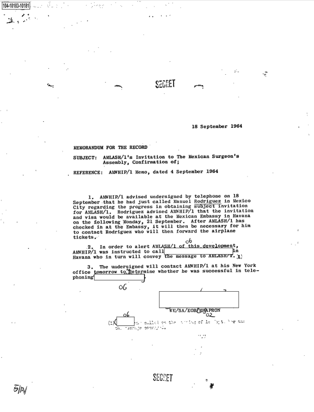 handle is hein.jfk/jfkarch43425 and id is 1 raw text is: 


2~.   -~~'


IQ A rT


18 September 1964


MEMORANDUM FOR THE RECORD

SUBJECT:  AMASH/1's   Invitation to The Mexican Surgeon's
          Assembly, Confirmation of;

REFERENCE:  AMWHIP/1 Memo, dated 4 September  1964



     1.  AMWHIP/1 advised undersigned by telephone  on 18
September-that he had just called Manuel Rodriguez  in Mexico
City regarding the progress in obtaining subject  invitation
for AMLASH/l.  Rodriguez advised AMWHIP/1 that  the invitation
and visa would be available at the Mexican Embassy  in Havana
on the following Monday, 21 September.  After AMLASH/1 has
checked ih at the Embassy, it will then be necessary  for him
to contact Rodriguez who will then forward the airplane
tickets.-,
                                      o6
     .2. In order to alert AM ASH/1 of this- devlopment,
AMWHIP/1 was instructed to call                        n
Havana who in turn will convey the message to AMLASH/,)

     3.  The undersigned will contact AMWHIP/1 at his New York
office tomorrow tg, etermine whether he was successful in  tele-
phoning(


                02-











rE~E


