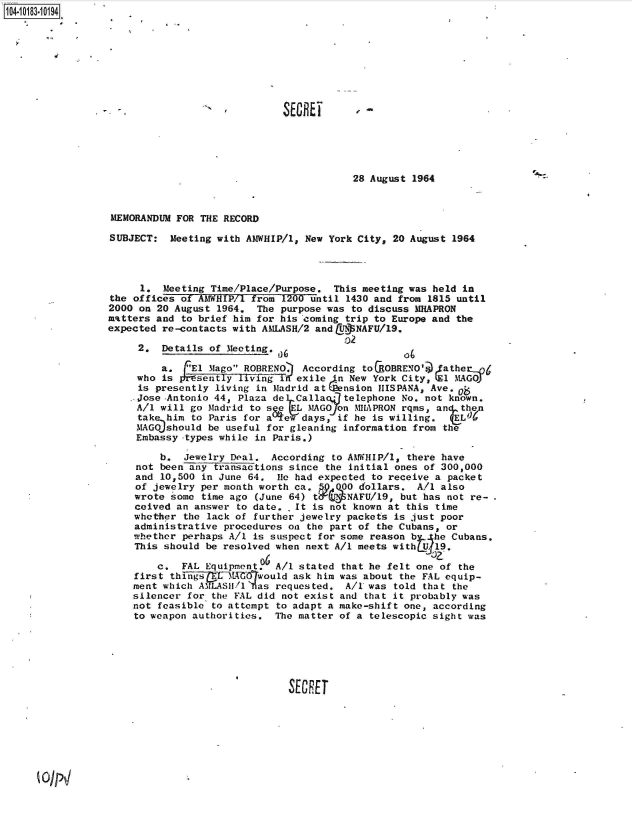 handle is hein.jfk/jfkarch43435 and id is 1 raw text is: 104-i13~O9


SECREi


28 August 1964


MEMORANDUM  FOR THE RECORD

SUBJECT:   Meeting with AMWHIP/l, New York City, 20 August 1964




     1.  Meeting Time/Place/Purpose.  This meeting was held in
the offices of AMWHIP/1 from 1200 until 1430 and from 1815 until
2000 on 20 August  1964. The purpose was to discuss MHAPRON
matters and to brief him for his coming trip to Europe and the
expected re-contacts with AILASH/2 and &tBNAFU/19.

     2.  Details of Meeting.

         a.  rEl Mago ROBRENO), According toCROBRENO'@ fatherJ6
     who is srisently living ini' exile n New York City, (E1 MAGOJ
     is presently living in Madrid at (nsion  IHISPANA, Ave.8
     .Jose -Antonio 44, Plaza de Calla7 *telephone No. not known.
     A/l will go Madrid to s   (EL MAGOJon MHAPRON rqms, an then
     tak  him to Paris for a  e  days, if he is willing.   EL'#
     MAGO should be useful for gleaning information from the
     Embassy -types while in Paris.)

         b.  Jewelry Deal.  According to AMWHIP/l, there have
     not been any transactions since the initial ones of 300,000
     and 10,500 in June 64.  le had expected to receive a packet
     of jewelry per month worth ca.    000 dollars.  A/1 also
     wrote some time ago (June 64) t,  .' NAFU/19, but has not re-
     ceived an answer to date.  It is not known at this time
     whether the lack of further jewelry packets is just poor
     administrative procedures on the part of the Cubans, or
     whether perhaps A/l is suspect for some reason b   he Cubans.
     This should be resolved when next A/1 meets with Uj19.
                          p6
        c,   FAL Equipment.  A/1 stated that he felt one of the
    first  things  CEL t would  ask him was about the FAL equip-
    ment which ASTLASH1/1 as requested. A/1 was  told that the
    silencer  for the FAL did not exist and that it probably was
    not feasible  to attempt to adapt a make-shift one, according
    to weapon authorities.  The matter of a  telescopic sight was






                               SECRET


