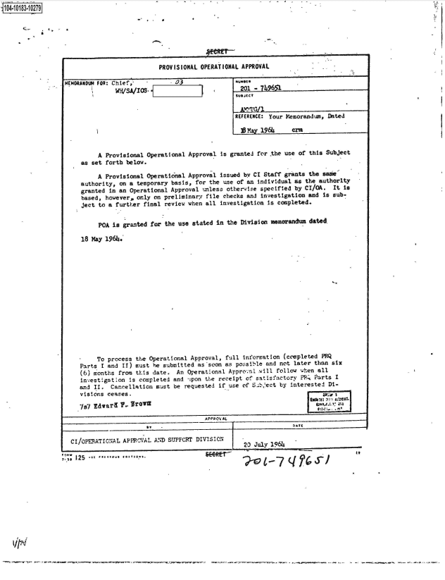 handle is hein.jfk/jfkarch43491 and id is 1 raw text is: 14 0O183 0O279

                   * 4 * '





                                            PROVISIONAL OPERATIONAL APPROVAL

                 MEMORANDUM FOR: Chief,          03
                                wH/SA/IOS                           2ol -   9651


                                                                   REFERENCE: Your Memorandum, Dated

                                                                     S'ay 196      crn


                           A Provisional Operational Approval is granted for the use of this Subject
                      as set forth below.

                           A Provisional Operational Approval issued by CI Staff grants the same
                      authority, on a temporary basis, for the use of an Individual as the authority
                      granted in an Operational Approval unless other-ise specified by CI/OA.  It is
                      based, however, only on preliminary file checks and investigation and is sub-
                      ject to a further final review when all investigation is completed.


                           POA is granted for the use stated in the Division memoranda  dated.

                      18 May 196h.
















                          To process  the Operational Approval, full information (completed PRQ
                     Parts  I and II) must he submitted as soon as possible and not later than six
                     (6) months  from this date.  An Oerational  Appronl  will follow when all
                     investigation  Is completed and ipon the receipt of satisfactory ?4  Parts I
                     and II.  Cancellation  must be requested if use of S.bect  by interested Di-
                     visions ceases.

                     I7l Edwary  y, Jro'n5                                              LeI    ZI
                                                          A PP PO AL


                   CI/PERATIONAL  APFPCVAL AND SUPPCRT DIVISION
                                                                     20 July 1966i

                 -SS 12 5   *g u b 


