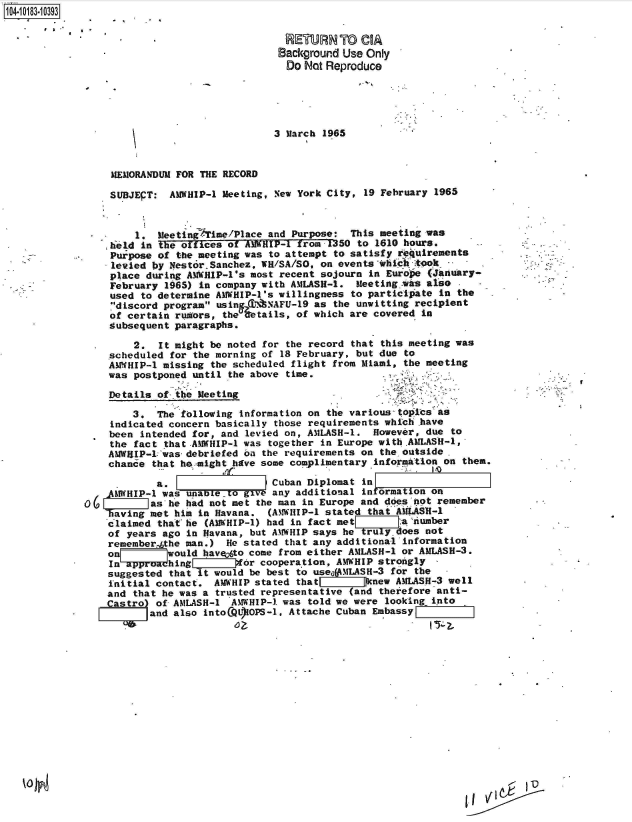 handle is hein.jfk/jfkarch43574 and id is 1 raw text is: 1O4~iO183~1O393
      * ,.


RETURN To CIA
Background Use Only
Do  Not Reproduce


3 March 1965


     MEMORANDUM FOR THE RECORD

     SUBJEPT: AMWHIP-1 Meeting, New York City, 19 February 1965


         1. MeetingATime/Place and Purpose:  This meeting was
    he1d  in the offices of AMWHIP-1 from 1350 to 1610 hours.
    Purpose of the meeting was to attempt to satisfy requirements
    levied by NestorSanchez,  WR/SA/SO, on events whic  took
    place during AWHIP-l's  most recent sojourn in Europe (January-
    February  1965) in company with AMLASH-1. Meeting   s also .   -
    used  to determine AMWHIP-1's willingness to participate in the
    7discord program usin C7N8NAFU-19 as the unwitting recipient
    of certain rumors, the %etails, of which are covered in
    Subsequent paragraphs.

        2.   It might be noted for the record that this meeting was
    scheduled for the morning of 18 February, but due to
    AMWHIP-1 missing the scheduled flight from Miami, the meeting
    was postponed until the above time.

    Details of  the Meeting

        3.  The following information on the various topics as
    indicated concern basically those requirements which have
    been intended for, and levied on, AMLASH-1.  However, due to
    the fact that .AMWHIP-l was together in Europe with AMLASH-1,
    AMWRIIP-1lwas- debriefed on the requirements on the outside.
    chance that he might have some complimentary information on them.

            a.   F              Cuban Diplomat in
    AMWHIP-1 was unabLetogv     any additional in ormation on
0(        Jas he had not met the man in Europe and does not remember
    having met him in Havana.  (AMTWHIP-1 stated that AMiASH-l
    claimed that he (AMWHIP-1) had in fact met:a         umber
    of years ago in Havana, but AMWHIP says he truly. oes not
    remember the man.)  He stated that any additional information
    on[     _would  haveyto come from either AMLASH-1 or AMLASH-3.
    In approa hing      oifr  cooperation, AMWHIP strongly
    suggested that it would be best to useogMLASH-3 for the
    initial contact.  AMWHIP stated that r!jnew AMLASH-3 well
    and that he was a trusted representative (and theiefore anti-
    Castro) of AMLASH-1  AMWHIP-1 was told we were looking into
           and also intoCQOIOPS-1, Attache Cuban EmbassyFj


I  '-  FD0


I


