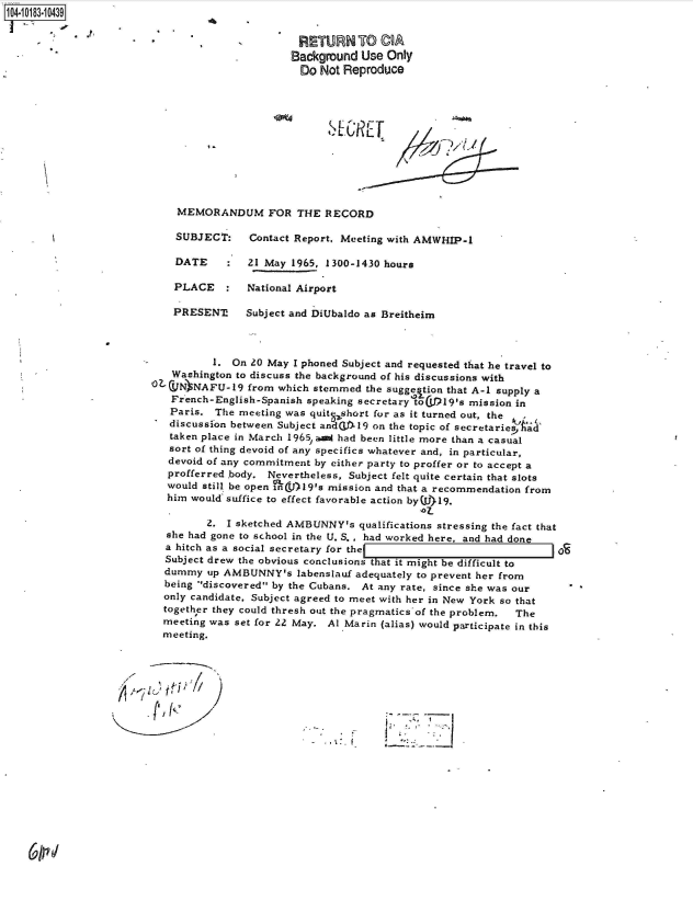 handle is hein.jfk/jfkarch43619 and id is 1 raw text is: 104-10183-10439

                                                RETURN TO CA
                                                Background Use Only
                                                Do Not Reproduce











                            MEMORANDUM FOR THE RECORD

                            SUBJECT:    Contact Report, Meeting with AMWHIP-1

                            DATE    :   21 May 1965, 1300-1430 hours

                            PLACE   :  National Airport

                            PRESENT!   Subject and DiUbaldo as Breitheim



                                  1. On 20 May I phoned Subject and requested that he travel to
                           Washington to discuss the background of his discussions with
                        OZCVN  NAFU-19  from which stemmed the sugge tion that A-i supply a
                           French-English-Spanish speaking secretary toIjP19's mission in
                           Paris. The meeting was quitqshort for as it turned out, the
                           discussfon between Subject andWTL-19 on the topic of secretariesAad'
                           taken place in March 1965, ani had been little more than a casual
                           sort of thing devoid of any specifics whatever and, in particular,
                           devoid of any commitment by either party to proffer or to accept a
                           profferred body. Nevertheless, Subject felt quite certain that slots
                           would still be open GnL()19's mission and that a recommendation from
                           him would suffice to effect favorable action by(W)19.
                                                                    '07-
                                 2. I sketched AMBUNNY's  qualifications stressing the fact that
                          she had gone to school in the U. S. , had worked here, and had done
                          a hitch as a social secretary for the
                          Subject drew the obvious conclusions that it might be difficult to
                          dummy  up AMBUNNY's   labenslauf adequately to prevent her from
                          being discovered by the Cubans. At any rate, since she was our
                          only candidate, Subject agreed to meet with her in New York so that
                          together they could thresh out the pragmatics of the problem.  The
                          meeting was set for 22 May. Al Marin (alias) would participate in this
                          meeting.





                                    P'll7-



