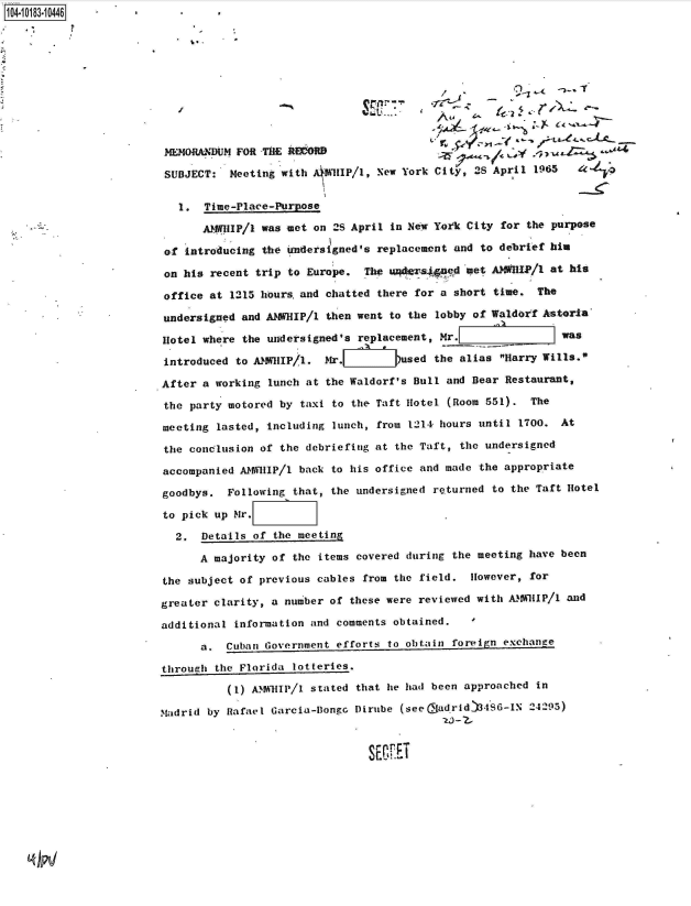handle is hein.jfk/jfkarch43623 and id is 1 raw text is: 104-10183-10446











                        MEMORANDUM  FOR TiE ItECORB

                        SUBJECT:   Meeting with AI1HIP/1, New York City, 28 April 1965


                           1.  Timv-Place-Purpose

                              AWHIP/1  was met on 2S April in New York City for the purpose

                        of  introducing the undersigned's replacement and to debrief him

                        on his  recent trip to Europe. The ur*l s4pad  met ANWRIP/1 at his

                        office at  1215 hoursand chatted there for a short time.  The

                        undersigned and ANWHIP/1 then went to the lobby of Waldorf Astoria

                        Hotel where the undersigned's replacement, Mr.                was

                        introduced to ANMillP/1. Mr..       )used the alias Harry Wills.

                        After a working lunch at the Waldorf's Bull and Bear Restaurant,

                        the party motored by taxi to the Taft Hotel (Room 551).  The

                        meeting lasted, including lunch, from 1214 hours until 1700.  At

                        the conclusion of the debriefing at the Taft, the undersigned

                        accompanied AMIIP/1  back to his office and made the appropriate

                        goodbys.  Following that, the undersigned returned to the Taft Hotel

                        to pick up Mr.

                          2,  Details of the  meeting

                              A majority of the items covered during the meeting have been

                        the subject of previous cables from the field.  However, for

                        greater clarity, a number of these were reviewed with AMHIP/1  and

                        additional information and comments obtained.   I

                              a,  Cuban Government efforts to obtain foreign exchange

                        through the Florida lotteries.

                                  (1) A MHIP/1 stated that he had been approached in

                        madrid by Rafael Garcia-Bongc Dirube (see (adridt48S6-IN 24295)
                                                                   20 - 2


