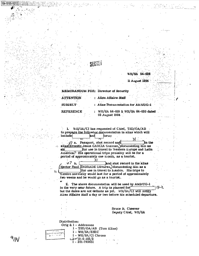 handle is hein.jfk/jfkarch43812 and id is 1 raw text is: 


















                                           W   SA 64-638

                                           11 August 1964


     MEMORANDUM FOR: Director of Security

       Aypg T           : Aliesn Affaira Staff

     SUBJECT              AlLas bocumentation for AMMUG-1

     REFERENCE            WH/8A  64-019 & Wi/SA 64-620 dated
                          03 August 1964



        L   WI/SA/CI  has requested of Chief, TSD/OA/AB
     to prepe  the fol owi   umentation In alias which will
     include                oran*

          7 a.  Passport, shot record an             n the
     aliasErneato Jesus GARCiA Guairan,) ocumenting him as
     ab           or use in travel to Western Europe and Latin
     Amidrical- is operational trips probably will be for a
     period of approximately one month, as a tourist.

        (7   bdshot record in the allas
     itector Raul NORADE Olivares)documenting idim as a
                 for use in travel to 2Mexico. His trips to
      exico normally would last for a period of approximately
      two weeks and he would go as a toarist..

        M. The above documentation will be used by AMAUG-1
    in the very near future. A trip Is planned for       ' IT-1
    but the dates are nordefinite as yet.      wilA/ClwH notiy
    Ailen Affairs Staff a day or two before his scheduled departure.



                                  Bruce B. Cheever
                                  Deputy Chief, WI/SA

    Distribution:
    Orig  & I - Addressee
            1 - TSD/OA/AB  (Tom Kline)
            . - WH/SA/ESEC
            I - WH/SA/CI Chrono
Lti-z --- -   19-6-102/2
            I - 201-749651


