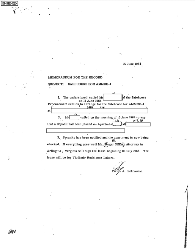 handle is hein.jfk/jfkarch43833 and id is 1 raw text is: 104-10185-10234

















                                                                         16 June 1964



                            MEMORANDUM FOR THE RECORD

                            SUBJECT: SAFEHOUSE FOR AMMUG-1



                                  1. The undersigned called Mr           f the Safehouse
                                              on 15 J.ne 1964
                            Procurement Section to arrange for the Safeliouse for AMMUG-1
                                              a    8484    eZi                        -
                           at

                                  2.  Mrl      called on the morning of 16 June 1964 to say

                           that a deposit had been placed on Apartmenc Jat      1



                                 3.  Security has been notified and the apartment is now being
                                                                  06
                           shecked.  If everything goes well Mr. oger SHEA) Attorney in

                           Arlington , Virginia will sign the lease beginning 01 July 1964. The

                           lease will be for Vladimir Rodriguez Lahera.



                                                                  Vivi  A. Petrowski


61N


