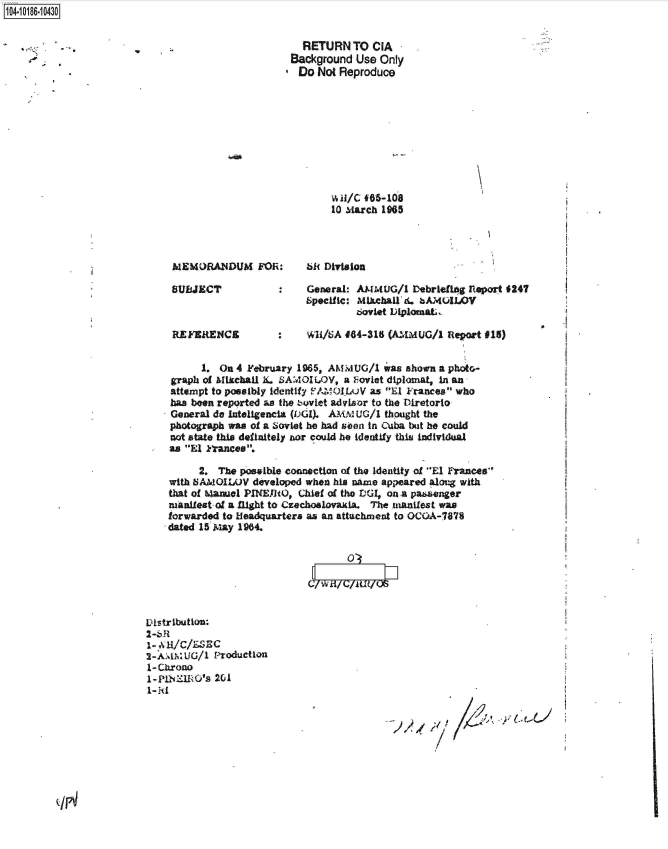 handle is hein.jfk/jfkarch44271 and id is 1 raw text is: 104-10186-10430


                                                     RETURN   TO CIA
                                                   Background Use  Only
                                                   Do  Not Reproduce











                                                          10 March 1965




                              MEMORANDUM FOR:        bR  Division

                              SUBJECT            :    General: AMMUG/1  Debriefing feport 247
                                                     Specific: MIlchal'.  bAMOIA)V
                                                              Soviet DiplomatL

                              REFkRENCE          :    Wi/SA 464-318 (AMMIUG/1  Report 015)


                                   1. On 4 February 1965, AMMUG/1  was shown a photc-
                             graph of AMIkchal L SAMOILOV,  a Foviet diplomat, in an
                             attempt to possibly identify AMO1lLuV as El Frances who
                             has been reported as the suvlet advisor to the Diretorto
                             General do Inteligencia (DGI). AM.M UG/i thought the
                             photograph was of a Soviet he had soon in Cuba Wmt be could
                             not state this definitely nor could he Identify this ladividual
                             as El Frances.

                                  2.  The possLble connection of the identity of El Frances
                             with SAMO1WV   developed when his name appeared along with
                             that of Manul PINEIRO, Chief of the DGI, on a passenger
                             manlfeat-of a flight to Czechoslovakia. The manifest was
                             forwarded to Headquarters as an attachment to OCOA-7878
                             dated 15 May 1964.







                         Distribution:
                         2-6R
                         -  MI/c/LSEC
                         2- AMM UG/1 Production
                         1-Chrono
                         1-PiNKIRO's 201


qg / F



