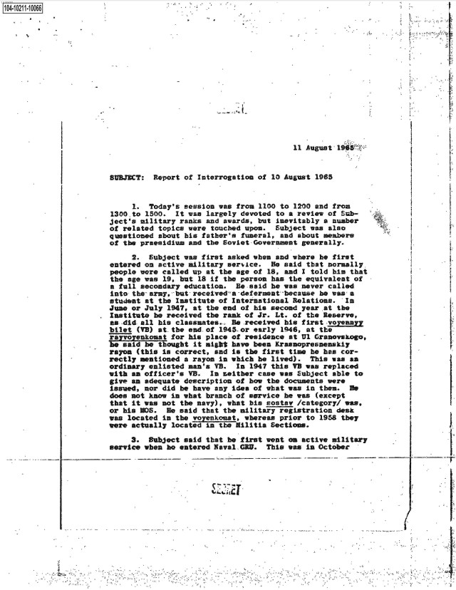handle is hein.jfk/jfkarch44926 and id is 1 raw text is: 104- 0211-10066


                                           11 August 19  r


SUBJECT:  Report of Interrogation of  10 August 1965


     1.  Today's session was from  1100 to 1200 and from
1300,to 1500.  It was largely devoted  to a review of Sub-
ject's military ranks and awards, but  inevitably a number
of related topics were touched upon.  Subject  was also
questioned about his father's funeral,  and about members
of the praealdium and the Soviet-Governmnt   generally.


     2.  Subject was first asked when  and where he first
entered on active military service.   He said that normally,
people were called up at the age of  18, and I told his that
the age was 19, but  18 if the person has the equivalent of
a fall secondary education.  Be-said  he was never called
into the- army, but, receiveda -deferment because he was a
student at the Institute of International  Relations.  In
June or July 1947, at the end of his second  year at the
Institute he received the rank of Jr. Lt. of  the Reserve,
as -did all his classmates... Be received his first -voyennr
bilet (VB) at the end.of 1945-or early  1946, at the
rayr   neomat for his place of residence  at Ul Granovskago,
be said be thought  it might have been Krasnopresanenskiy
rayon (this is correct, and  is the first time he has cor-
rectly mentioned a rayon in which he  lived).  This was an
ordinary enlisted man's VB.  In 1947 this VB was  replaced
with an officer's VB.  In Leither case was  Subject able to
give an adequate description of how the  documents were
Issued, nor did be have any idea of what was  in then.  He
does not know in what branch of service  he was (except
that it was not the navy), what his  ostav  /category/ ws
or his M0S.  He said that the military registration  desk
was located in the voyenkonat, whereas prior  to 1958 they
were actually located in the Militia Sections.

     3.  Subject said that he first went  on active military
service when he entered Naval GRU.  This was  in October


        /
-      I,
       I


        I


____________ I;
       -r


            4   -....4- , -
- 4 , ..


-*~j~ 4


X


I


14 . 4


Al-


Q'IN4


