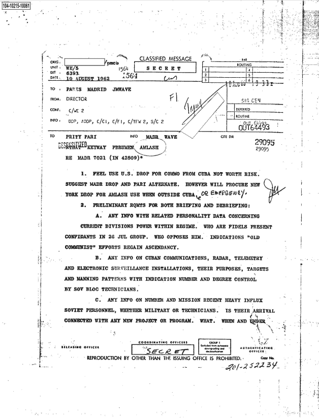 handle is hein.jfk/jfkarch45035 and id is 1 raw text is: 1O4~iO215~1OO61


4:
A


/


UNIT
EX1
DATE


WE/5              1564
639  .              56
10 AUGULST 1962


CLASSIFIED MESSAGE
  SECRET


TO - PA!?1S MADRID   JMWAVE
rton, DIRECTOR

CCNF. C/WE 2

two   DDP, 'DOP, C/C1, C/F1, C/TFW 2, S/C 2


TO   PRITY PARI

     R~E    )ERY  

     RE  MADR 7021


s-62


[I   ROUTiNG

~zz6


fl   (~d


       INFO MADR  WAVE

 PBRUMER  AMLASH

(IN 42809)*


AROUT INE

  0-YI6413


OTE DIR


29095
29095


      1.  FEEL USE U.S. DROP FOR COMMO FROM CUBA NOT WORTH  RISK.

SUGGEST  MADR DROP AND PARI ALTERNATE.  HOWEVER WILL  PROCURE NEW

YORK DROP  FOR AMIASH USE WEE  OUTSIDE CUBA                 '

     2.   PRELIMINARY RQMTS FOR BOTH BRIEFING AND DEBRIEFING:

          A.   ANY INFO WITH RELATED PERSONALITY DATA  CONCERNING

     CURRENT  DIVISIONS POWER WITHIN REGIME.  WHO ARE  FIDELS PRESENT

CONFIDANTS  IN 26 JUL GROUP.  WHO OPPOSES HIM.  INDICATIONS  OLD

COMMUNIST EFFORTS  REGAIN ASCENDANCY.

          B.  ANY  INFO ON CUBAN COMMUNICATIONS, RADAR, TELEMETRY

AND ELECTRONIC  SURVEILLANCE INSTALLATIONS, THEIR PURPOSES,  TARGETS

AND MANNING PATTERNS  WITH INDICATION NUMBER AND DEGREE CONTROL

BY SOV BLOC TECBNICIANS.

          C.  ANY  INFO ON NUMBER AND MISSION RECENT HEAVY  INFLUX

SOVIET PERSONNEL, WHETHER  MILITARY OR TECHNICIANS.  IS TBEIR ARRIVAL

CONNECTED WITH ANY NEW  PROJECT OR PROGRAM.  WHAT.  WREN AND lJER


                         COORDINATINC OFFICERS   AGIU I
*(ASIos oUFICan             .                     *d~e. w  AUTHENTICATING

        REPRODUCTION BY OTHER THAN THE ISSUING OFFICE IS PROHIBITED. - w P


1*
A
F


'U
V


* fT
L


1


1


