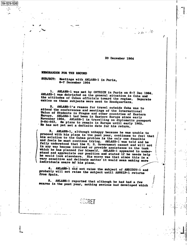 handle is hein.jfk/jfkarch45308 and id is 1 raw text is: 0O4- O216 0248














                                                         20 December 1964



                         MEMRANUMFOR THE RECORD
                      BUBJCT:    eetings with AhMLAS-1 In Paris,
                                6-7 December 1964

                           1. AMEAU-1  was  met by ONTRICH in Paris on 6-7 Dec 1964
                     ARLASH-1 was debriefed  on the general situation in Cuba and
                     the attitudes of  Cuban officials toward the regime.  Separate
                     eables on these subjects were sent to Headquarters.
                          2.  AWLASK-l's reason for  travel outside Cuba was to
                     attend the conferences and meetings of the  International
                     Union of Students in Prague and other countries of Eastern
                     aurope.  ALABB-1  had been in Eastern Europe since early
                     November 1964.  AMLAS-1  is travelling on diplomatic passport
                         -663.  He plans to remain In Europe until early 1965.
                    'He has not yet set a definite date for his return.

                          3.  ARLASH-1, although unhappy because he was unable to
                     proceed with his plans in the past year, continues to feel that  I
                     his solution to the Cuban problem is the only one feasible
                     and feels he must continue trying.  AMLASH-1 was told and be /
                     fully understood that the U. S. Government cannot and will not  I
                     In any way become involved or provide assistance in the task
                     which he has planned for himself.  AMLASBH-l appeared to under-
                     stand and appreciate our position and stated if he needs help
                     he would look elsewhere.  His worry was that since this is a
                     very sensitive and delicate matter it would mean making more
                     Individuals aware hf his plans.

                          4.  ALASB-i  did not raise the subject of AMBIDDY-1 and
                    probably will  not raise the subject until AMWIP-1  returns
                    from  Spain.

                         5*  AWLAB-1   reported that although he had had a few
                    scares  in the past year, nothing serious had developed which


