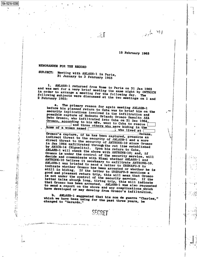 handle is hein.jfk/jfkarch45448 and id is 1 raw text is: 14 0216 098













                                                              15 February 1965


                   MEMORANDUM FOR THE RECORD

                   SUBJECT:  Meeting with AMLASB-1 In Paris,
                             31 January to 3 February 1965


                        n   AMLASH-1 returned from Rome to Paris on 31 Jan 1965
                  and  was not for a very brief meeting the same night by O1JThICK
                  in  order to arrange a meeting for the following day    O The
                  following subjects  were discussed at the two meetins  on 1 and
                  2 February  1965:

                         beo. hThe primaryrreason  toruagain meeting AMLABB-1
                       before his planned return to Cuba was to  bifhma        h
                       aecurity implications involved in the Infiltration and
                       possible capture of Modesto Orlando Oroco  Basulto AKA
                       Bobo Orozco, who infiltrated Into Cuba on 21 slc 1964
                       Orosco, accordan  to his We,  went to Cuba to rescue
                                     and three othors wh rebiding In the.
                       hm   of _ fa woman named who lived at be.

                                                                        Havana.
                       Oro  cts ctre     i he  has  e n captured, presents an
                       Indirect threat to the security of AMLASS-1 and a nore
                       direct threat to the security of AMTRUh-10  since Orosco
                       In Jan 1964 oxfiltrated througthe  rat line established
                       by A-14 (Miguelito). Upon his return to Cuba,
                       ALB- will check the above with AMTRUNE-10; and, if
                       Orodco is under the control of the security service, will
                       decide and comnicate   with Miami whether ARELAS-  and
                       AMLUK-1a  believe  it necebsary to exfiltrate ANTRUNK-10.
                       AnLAS-  wht briefed  to send a letter to UNSNAFU-9 to
                       indicate whether Orozco has been arrested or whether he is
                       stid in hiding,  It the  letter to UNSIAFU-9 mentions a
                       good and pleasant return trip, this will mean that Orozco
                       Is not under the control of the security service.  If the
                       letter talks about# long, tiring trip, this will indicate
                       that Orozco has been arrested. AMLASH-t wa  also requested
                       to send a report on the abov *n was coials rqese
                       have developed or may develop from Oroaco's Infiltration.

                          b.  AMAS-e   suggested that his nom do guerre Charles,
                      which e  have been using for the-past three years, be
                      changed to Gerardo.J


