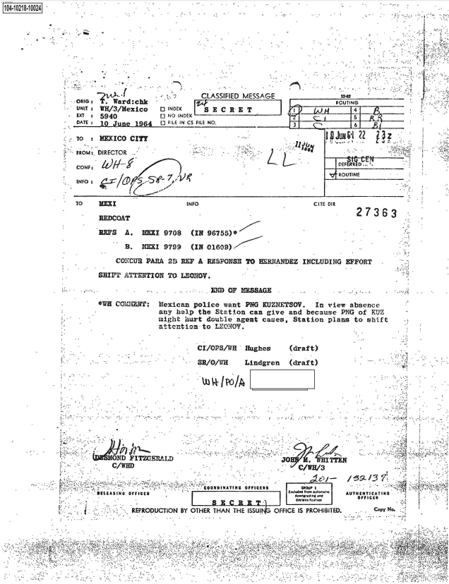 handle is hein.jfk/jfkarch45669 and id is 1 raw text is: 
4-


ORIG:  .?Ward:chk
UNIT: WH/3/Mexico
EXT:  5940
DATE: 10 June  1964

TO    MEXICO CITY


          CLASSIFIED MESSAGE
          ;W}
0 NO INDEX
F ILE IN Cs FILE NO.


FRom: DIRECTOR

CONF:

INFO:


TO    1=


INFO


1 04-iO281O


        FOUTING
     ~      5    p4
I i f C5'61 R


V-.OTNE _


L


CITE DIR


REDCOAT

REPS  A.   HEZI 9708   (IN 96755)*


27363


Li


  B.  NEI   9799   (IN 01609)

COXCUR PARA  2S REF A  RESPONSE TO  ERNANDEZ  INCLUDING  EFFORT


SHIFT ATENTION   TO LEOIOV.


EM  OF   ZAG-


*WH CO'ah:


Mexican  police want PNG  KUEZNETSOV.  In view absence
any help  the Station can  give and because  PNG of KUZ
might  iurt double agent  cases, Station  plans to shift
attention  to LEONOV.


CI/OPS/WH   Hughes


(draft)


SR/O/WH     Lindgren   (draft)


    0 'D FITZGERALD
    C/WHD


                          i0001INATING OFFICERS
DELEASING OFFICER

         REPRODUCTION BY OTHER THAN THE ISSUI


JO WIT


       MROL0P4
     tOc  ssRficatho
OFFICE IS PROHIBITED.


AU THE NTICATSING
   O FFICER
       Coy No.


6,                                            Q,


12-62


1


Ir


