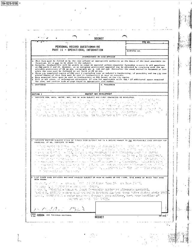 handle is hein.jfk/jfkarch45720 and id is 1 raw text is: 
104-i628110

















                                           -~~                         SECRET

                                           ~*:~--                                             IPRI no.1                                                                   j

                                         PERSONAL   RECORD  QUESTIONNAIRE

                                       PART   If - OPERATIONAL       INFORMATION                D ISPATCH5 hO.

                                                             INSTRUCTIONS TO CASE OFFICER

                            1.  Tin ore untbefilled an by.1the ane officer or *ppropeis~t* authority o  the bases of the best arviaslble Is-
                          to I tson I   As Mot go b show ao r h  su A  bject.
                       I. Normally, *.,adqarern Dill be unble . o issue a approa ...   I..os requester furnises -rs.... t. all question,
                           en FQ partsV I nd If. eer,  nneerecpruintapralaybe obtaine                           by.-eplyisth the ap.
                                  plsabe povsios   f R 1-25. argrph 4A  *.lb an    ljd. Thereat'ser the usua mm   d to d    -amt or Co..      :
                          pier. the cAs. Dst be ftallu..d anet forth so Fit 10- 215.
                          Three (3) copleted copies of FAQ pert t (including copy so subject-s handwrriting. if poss ible) ad rtDo (.2) Coo-
                          p leted copies of this form Dst be sent -o SCAiquoitrt vas an  as r-soihle.
                       4. Data acqus red lae an  e  ettohsrares       nFQafor.est en t   (2) epies
                             oiil nal stems , inteato       aben  e  rt Ate     I apl.al t:rit e -NA. If additional space required
                          for item.,us ree     sie of p.le keyed to .ppeopratr Itn num .ber.





                                 SETINI                          OTACT AlND DEVELOPMENT                __________
                       I  INDICAlTE KOO. WEtsN. WHCeE. 55EV. AP43 BY .4Cie SUBJECT WAS FIRST CONTACTEDOR 0DEVELOPED.






















                       i HANiOLInG . IF O.1 $ 0 IICATE E 140'e~s.













                                   np..                                                               c.....














                                   SECRE (4se200e


