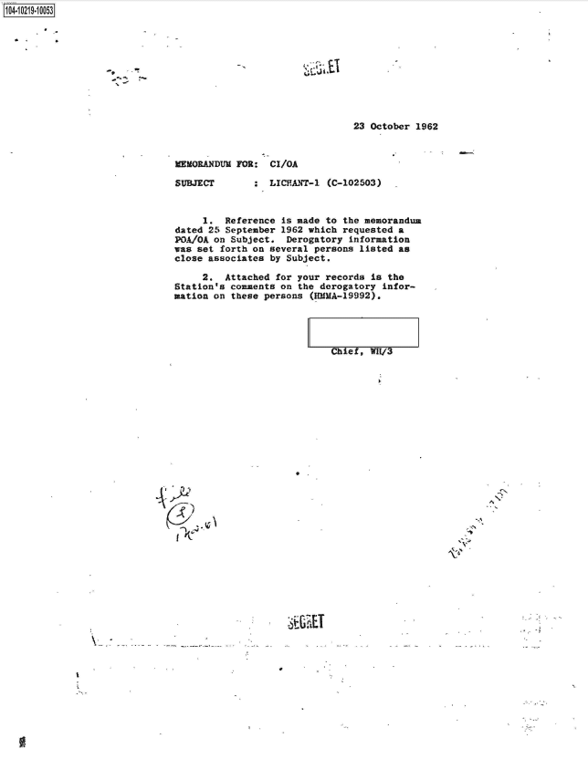 handle is hein.jfk/jfkarch45766 and id is 1 raw text is: 





'~Li.it .tl


23 October 1962


MEMORANDUM FOR:   CI/OA


SUBJECT


:  LICPANT-1 (C-102503)


     1.  Reference  is made to the memorandum
dated 25 September  1962 which requested a
POA/OA on Subject.   Derogatory information
was set forth on  several persons listed as
close associates  by Subject.

     2.  Attached  for your records is the
Station's comments  on the derogatory infor-
mation on these  persons (RMMA-19992).





                             Chief, WH1/3


L~7~~)


  f4r


S-CiLET


- -. ~


1O4~iO219~1OO53


9
  -  ,~


N'
A


