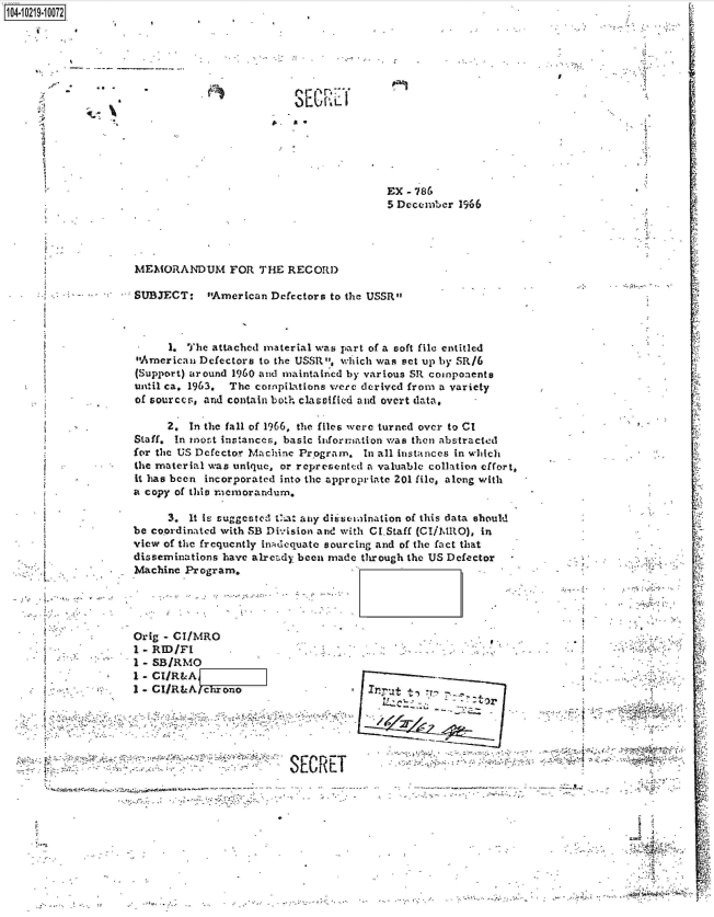 handle is hein.jfk/jfkarch45776 and id is 1 raw text is: 1O4~iO219~1OO72


I


S  L'


5


MEMORANDUM FOR THE RECORD


SUBJECT:   American Defectors to the USSR



     1. The attached material was part of a soft file entitled
American Defectors to the USSR, which was set up by SR/6
(Support) around 1960 and maintained by various SR components
until ca. 1963. The compilations were derived from a variety
of sources, and contain both clasaffled and overt data,


2


     2.  In the fall of 1966, the files were turned over to CI
Staff. In rost instances, basic information was then abstracted
for the US Defector Machine Program. In all instances in which
the material was unique, or represented a valuable collation effort,
it has been incorporated into the appropriate 201 file, along with
a copy of this memorandum.


                    3. It iL suggested Vt1a any dirsseaination of this data should
              be coordinated with SB Division and with CI.Staff (CI/MRO), in
              view of the frequently inAdequate sourcing and of the fact that
              disseminations have already been made through the US Defector
              Machine Program.




              Orig - CI/MRO
              1 - RID/FI
              I - SBIRMO
              1 - CIR&A
              I-  I/RAA   hrono                       ut


                                                canOr


                                       SECRE
-            s                                      -   .


1v

  ;'A


EX - 786
5 December 1966


,;, , - -. - -'. . t I


