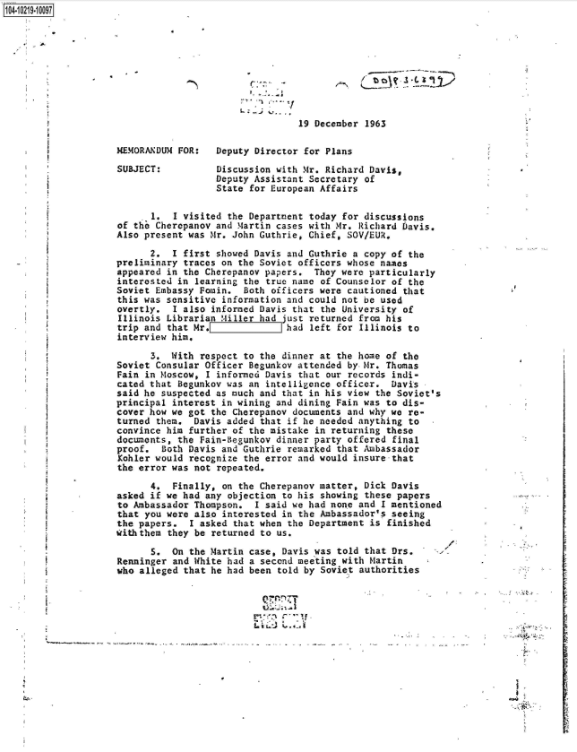 handle is hein.jfk/jfkarch45794 and id is 1 raw text is: 104-10219-10097










                                                      19 December 1963

                     MEMORANDUM FOR:   Deputy Director for Plans

                     SUBJECT:          Discussion with Mr. Richard Davis,
                                       Deputy Assistant Secretary of
                                       State for European Affairs

                           1.  I visited the Department today for discussions
                     of the Cherepanov and Martin cases with Mr. Richard Davis.
                     Also present was Mr. John Guthrie, Chief, SOV/EUR,

                           2.  I first showed Davis and Guthrie a copy of the
                    preliminary  traces on the Soviet officers whose names
                    appeared  in the Cherepanov papers.  They were particularly
                    interested  in learning the true name of Counselor of the
                    Soviet  Embassy Fomin.  Both officers were cautioned that
                    this  was sensitive information and could not be used
                    overtly.   I also informed Davis that the University of
                    Illinois  Librarian Miller had just returned from his
                    trip  and that Mr.L    i ihad left for Illinois to
                    interview  him.

                           3.  With respect to the dinner at the home of the
                     Soviet Consular Officer Begunkov attended by-Mr. Thomas
                     Fain in Moscow, I informed Davis that our records indi-
                     cated that Begunkov was an intelligence officer.  Davis
                     said he suspected as much and that in his view the Soviet's
                     principal interest in wining and dining Fain was to dis-
                     cover how we got the Cherepanov documents and why we re-
                     turned them.  Davis added that if he needed anything to
                     convince him further of the mistake in returning these
                     documents, the Fain-Begunkov dinner party offered final
                     proof.  Both Davis and Guthrie remarked that Ambassador
                     Kohler would recognize the error and would insure-that
                     the error was not repeated.

                           4.  Finally, on the Cherepanov matter, Dick Davis
                     asked if we had any objection to his showing these papers
                     to Ambassador Thompson.  I said we had none and I mentioned
                     that you were also interested in the Ambassador's seeing
                     the papers.  I asked that when the Department is finished
                     with them they be returned to us.

                           S.  On the Martin case, Davis was told that Drs.
                     Renninger and White had a second meeting with Martin
                     who alleged that he had been told by Soviet authorities







                                                          L i           I



