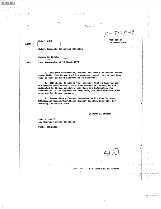 handle is hein.jfk/jfkarch45835 and id is 1 raw text is: 



















chief, setic Collection Division


Joseph 3. lbrola


093-659-74
22 March 1974


REP  :   Your Usaorandum of 11 arch  1974



              1.  For your Information, subject has been a volunteer source
         since 1961.  DC  is aware of his unsavory record, but be has froe
         time-to-time produced inforation of  interest.

              2.  DCD wishes to advise you, however, that we have brokee
         oft contact with MeroLa.  Should be contact DCD agni, we are
         obligated to listen politely, take don his  information for
         tranwittal  to the appropriate area desk, and make absolutely no
         promies  for future contact.


     3.  Please direct further
DCB'/8pport Dranch/Operational
Building, extension 2268.


inquiries to Mr. Evaa B. Ames,
Support Section, Room 910, Key


JACK0   R. IIDRTON


EVAN B. AMES^-
cc: Services Branch (Control)

FILE:  HR-25826


S


Z-2   INT  CL BY 010850


S    -- S


1O4~iO219~1O178


i I


`X/


