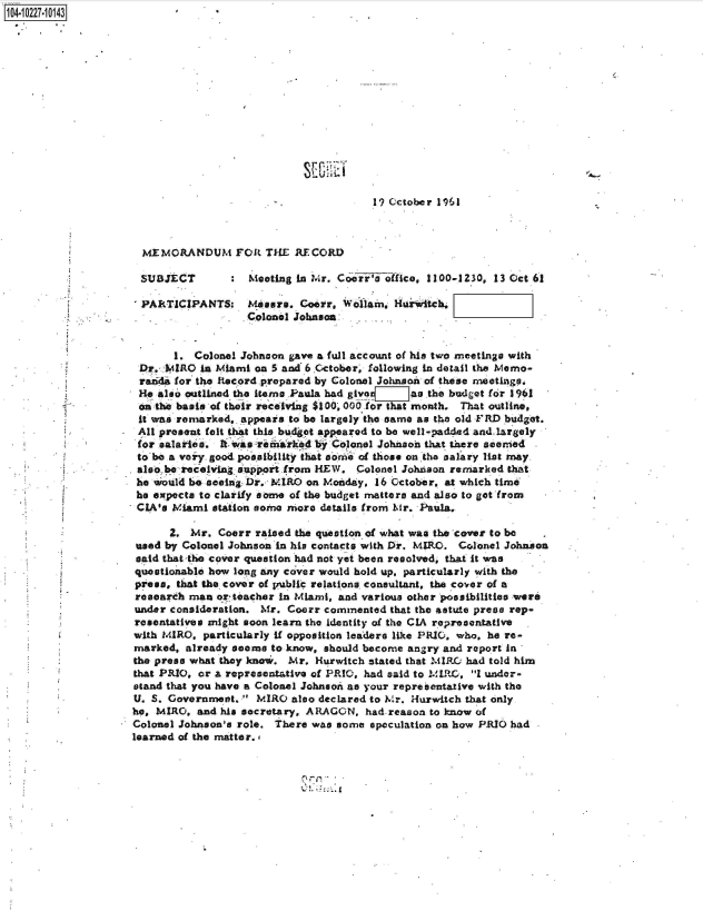 handle is hein.jfk/jfkarch46298 and id is 1 raw text is: 104-10227-10143















                                                             19 Cctober 1961



                      MEMORANDUM FOR THE RECORD

                      SUBJECT           Meeting in Mr. Coorr's office, 1100-1230, 13 Oct 61

                      PARTICIPANTS: Mesers. Goerr, Wollam. Harwitch.
                                        Colonel Johnson


                            1. Colonel Johnon  gave a full account of his tro meetings with
                      Dr. MIRO  in Miami on 5 and 6 October, following in detail the Memo-
                      raida for the Record prepared by Colonel Johnson of these meetings.
                      He also notlined the items .Paula had givo I-as the budget for 1961
                      on thie basis of their receiving $100, 000 -for that month. That outline,
                      it was remarked.. appears to be largely the same as the old FRD budget.
                      All present felt that this budget appeared to be well-padded and.largely
                      for salaries. Il was reiarked byColonel Johnsoh that there seemed
                      to be a voiy. good possibility that some of those on the salary list nay
                      also be receiving support from HEW, Colonel Johnson remarked that
                      he would be seeing Dr. MIRO on Monday, 16 October, at which time
                      he expects to clarify some of the budget matters and also to got from
                      CIA's Miami station some more details from Mr. Paula.

                           2. Mr.  Coorr raised the question of what was the cover to be
                     used by Colonel Johnson in his contacts with Dr. MIRO. Colonel Johnson
                     said that-the cover question had not yet been resolved, that it was
                     questionable how long any cover would hold up, particularly with the
                     press, that the cover of public relations consultant, the cover of a
                     research man  or tweacher in Miami, and various other possibilities were
                     under consideration. Mr. Coerr commented  that the 4stute press rep-
                     resentatives might soon learn the identity of the CIA representative
                     with MIRO,  particularly if opposition leaders like PRIO, who, he re-
                     marked,  already seems to know, should become angry and report in
                     the press what they know . Mr. Hurwitch stated that MIRO had told him
                     that PRIO., or a representative of PRIO, had said to _111R1, I under-
                     stand that you have a Colonel Johnaon as your representative with the
                     U. S. Government.  MIRO  also declared to Mr. Hurwitch that only
                     he, MIRO,  and his secretary, ARAGON, had-reason to know of
                     Colonel Johnson's role. There was some speculation on how PRIO had
                     learned of the matter,


II~fl


