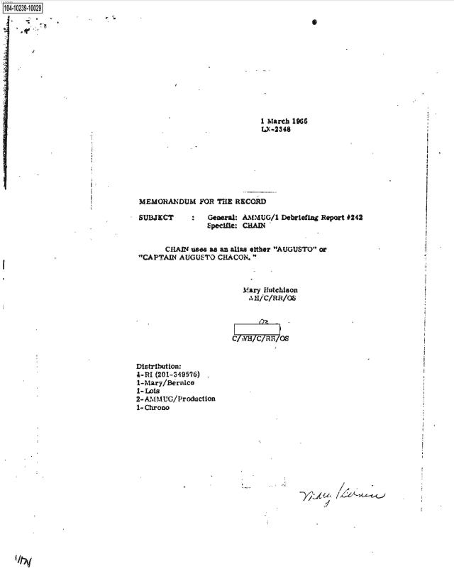 handle is hein.jfk/jfkarch46743 and id is 1 raw text is: 1O4~iO239~1OO29
S
I


5' b    -
                                                  S


v


1 March 1966
U-2348


MEMORANDUM FOR THE RECORD

SUBJECT      :   General: AMMUG/1  Debriefing Report #242
                 Epecific: CHAD


       CHAIN uses as an alias either AUGUSTO or
 CAPTAIN AUGUSTO   CHACON.



                          Mary Hutchison
                          41/C/RR/O6




                       C/  H/C/RR/OS


Distribution:
I-RI (201-349576)
1-Mary/Bernice
1- Lois
2- AM MUG/Production
1-Chrono


,1
d


