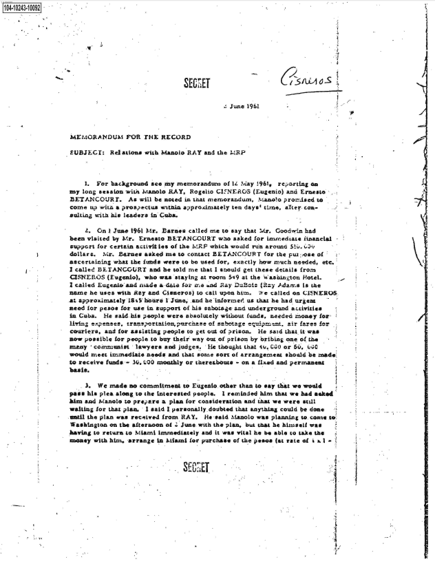 handle is hein.jfk/jfkarch46775 and id is 1 raw text is: 14 i243 00O92 .










                                               SECRET


                                                            June 1961



                 MEMORANDUM FOR THE RECORD

                 EUBJECT:   Rdations with Manolo RAY and the MRP



                     1. For background see my memorandum  of 14 M'ay !961, reorting on
                 ay long session with Manolo RAY, Rogelio CIFNEROS (Eugenio) and Ernesto
                 BETANCOURT. As will be   noted in that memorandum, Manolo promised to
                 come up wimt a prospectus withn approximately ten days' time, alter con-
                 sulting with his leaders in Cuba.

                     Z. On I June 1961 Mr. Barnes called me to say that Mr. Goodwin had
                 been visited by Mr. Ernesto BLTANCOURT  who asked for imiediate financial
                 support for certain activities of the WRP which would run around  . .*
                 dollars. Mr. Barnes asked me to contact BETANCOURT  for the puin ose of
                 ascertalnin what the finds were to be used for, exactly how much needed, etc.
                 I called BETANCOURT  and he told me that I soild get these details from
                 CISNEROS  (Eugenio), who was staying at room 59 at the Washington Hotel.
                 I called Eugeni and made a date for me and Ray Du -0 (Ry Adams is the
                 name he uses with Ray and Clsneros) to call upon him. We called on CIJNEROS
                 at approximately 18 i7hore 1 June, and he-inforimed. us that he had urge=
                 need for pesos for use in support of his sabotage and underground attivitie
                 in Cuba. ie said his people were absolutely without funds, needed money for
                 living exestasorainpr              se Of wabotageeuimntai fares for
                 couriers, and for assistingi people to get ot of prison. He said that it was
                 now possible for people to buy their way out of prison by bribing one of the
                 many , comnmunist lawyers and judges. He thought that 4u. 000 or Sir, Ij00
                 would meet immediate needs and that some sort of arrangerneat should be made
                 to receive funds - 3I0, L-00 monthly or thereabouts  on a fixed and permanent
             4   basis.

                     3. We  made no commitment to Eugeno. other than to say that we would
                 pass his plea along to the interested people. I reminded him that we had asked
                 him and Manole to prepare a plan for consideration and that we were still
                 waiting for that pan. 1 said I personally doubted that anyhing could be done
                 until the plan as received from RAY. ie said Mhanolo was planning to. come to
                 Washington on the afternoon of . June with the plan, but that he hiniseil was
                 having to return to Miami immediately and it was vital he be able to take the
                 money with him, arrange in Miami for purchase of the peso. (at rate of ad I



                                               SFEET


