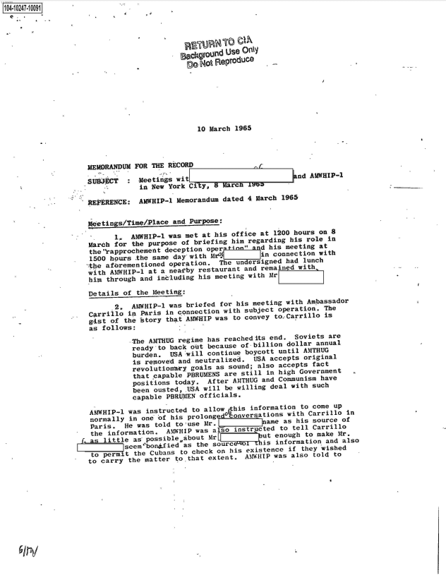 handle is hein.jfk/jfkarch46885 and id is 1 raw text is: 104-i02471 0091





                                          eockground Use Only
                                               Not Reproduce







                                               10 March 1965




                    MEMORANDUM  FOR THE RECORD                          nf

                    SUB JCT   : Meetings  wit=                         nd AMWHIP-1
                                 in New York City, 8 MarcN t7e

                    REYERENCE:  AMWHIP-1  Memorandum dated 4 March 1965


                    w etings/Timn/Place  and Purpose:

                           1.  AMWHIP-1 was met at his office at 1200 hours on 8
                    March  for the purpose of briefing him regarding his role in
                    the rapprochemeftt deception operinl   and his meeting at
                    1500 hours  the same day with M              connection with
                    the aferementioned  operation.  T hundersigned  had lunch
                    with  AMWHIP-l at a near~by restaurant and remained with,
                    him  through and including his meeting with Mr

                    Details  of the Meeting:

                           2,  AMWHIP-l was briefed for his meeting with Ambassador
                    Carrillo  in Paris in connection with subject operation. The
                    gist  of the istory that AMW-HIP was to convey to.Carrillo is
                    as  follows:

                              -The AMTHUG regime has reachedits end.  Soviets are
                              ready-to  back out because of billion dollar annual
                              burden.   USA will continue boycott until AMTHUG
                              is  removed and neutralized.  USA accepts original
                              revolutionry   goals as sound; also accepts fact
                              that  capable PBRUMENS are still in high Government
                              positions  today.  After AMTHUG and Communism have
                              been  ousted, USA will be willing deal with such
                              capable  PBRLRIEN officials.

                     AMWHIP-l was instructed to allow this information to cone up
                     normally in one of his prolong     versations  with Carrillo  in
                     Paris.  He was told to use Mr.1          ja-me as hi source of
                     the information.  AtWHIP was talso instructed to tell Carrillo
                  f     litle  as, possible about Mrq        eut enough  to make Mr.
                             s sebonfied as the source-ol  is information and also
                     to permit the Cubans  to check on his existence if they wished
                     to carry the matter to that extent.  A~.FiHIP was also told to


