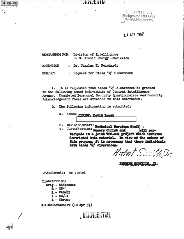 handle is hein.jfk/jfkarch46922 and id is 1 raw text is: 1104 1O281O3


II APR 1957


MEMORADM  FO:   Division of Intelligence
                U. S. Atamic Energy Camission

AETION        : Dr. Charles H. Reichardt

SU1BJET       : Request for Class Q Clearances


     1.  It is requested that class Q. clearances be granted
to the following naed individuals of Central Intelligence
Agency.  Completed Personel Security Questionnaires and Security
Acknowledgement forms are attached to this meorandum.

     2.  The following infoxmation is submitted:


e.


Justification: i..  cbrst   =

U~~S i a vWA Iks- OSri-w-   -Ydc j imes
    DAM csars1 invma 0nteo


/    -


Attachments:


As stated


Distribution:
   Orig - Mdessee
      2- CS
      1 -OADISI
      1 - S018I
      1 - Chrono
OSI:CRoatsan:kv (10 APr 57)


                       LL


/


GLO NaMs:-Cz=,,  I)OXIL uggw


,7 ,n -o kg   d Use


AO


.ItMI 'th I 1A


