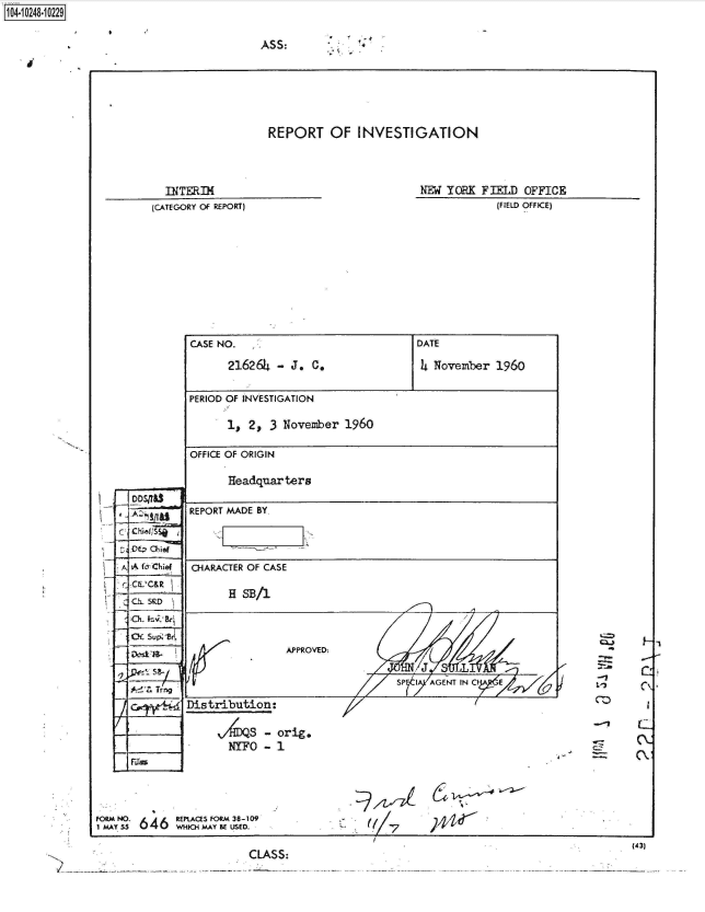 handle is hein.jfk/jfkarch46970 and id is 1 raw text is: 1104-iO281O


ASS:


REPORT OF INVESTIGATION


  INTERIM
(CATEGORY Of REPORT)


NEW YORK  FIELD OFFICE
            (FIELD OFFICE)


CASE NO.   :,                        DATE

       216264 -  J. C.               4 November  1960

PERIOD OF INVESTIGATION

      1,  2, 3 November  1960

 OFFICE OF ORIGIN

       Headquarters

REPORT MADE BY



-IARACTER OF CASE

       H SB/1



                APPROVED:

                                 SP I  AGENT IN C

Distribution:

     V4S - orig.
       NYFO - 1


       646   EPACES FORM 38-109
1 OMAy 55 *646 WHICH M.AY BE USED.


((/7


   -Y-
V)        C\.


      -   c

I z-  (Vt


~44S~


                                                             (43)
CLASS:


A f &ch i
c C'C&Rt
UL  5RD









   rr~


1


