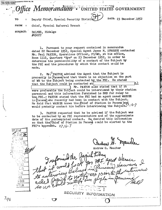 handle is hein.jfk/jfkarch47024 and id is 1 raw text is: 
a-.


FROM      Chief, Special Referral Branch

SUBJECT:  BALMES, Hidalgo
          #65077



               1.  Pursuant to your request contained in memorandum
          dated 22 December 1952, Special Agent James M. SPROUSE contacted
          Mr. Paul PAXTON, Operations Officer, FI/WH, at his office,
          Room 1112, Quarters Eye on 23 December 1952, in order to
          determine the permissibility of a contact of the Subject by
          the FBI and the procedures by which this contact could be
          made.

               2.  Mr.PAXTON advised the Agent that the Subject is
          presently in Panama)and that there is no objection on the part
          of WH to the Subject being contacted bythe  FBI. He stated
          that the Subject could ye contacted at                    7   7R
                                    Mr. PAXTON also stated that if it
          were preferable the Subject could be interviewed by their station
          personnel and this information furnished-to SSD for relay to
          the FBI.0 PAXTON stated that the FBI had an agent named WARN
          in Canam) who recently had been in contact with the Subject.
          He said that WARNER knows the (Chief of Station in Panamajand
          would probably contact him before interviewing the Subject, 06-7

               3.  PAXTON requested that he be advised if the Subject was
          to be contacted by an FBI representative and of the approximate
          date of the contemplated contact.  H  desired this information
          so that th  Chief of Station in Pana4  could be alerted to the
          FBI's  approath. Z706-7






                                                Andrew G. Maucher









                              S     U   T


                              SLECU,'UTY     N      W  7_____                  -  --


104-i0250-1 0206  a FORM NO. e4


    Ofce A'emorandum-i, UNIftD-STATff GOVERNMENT


TO        Deputy Chief, Special Security Divisi9ilt'  DATE:   23 Decexnber-_l952


