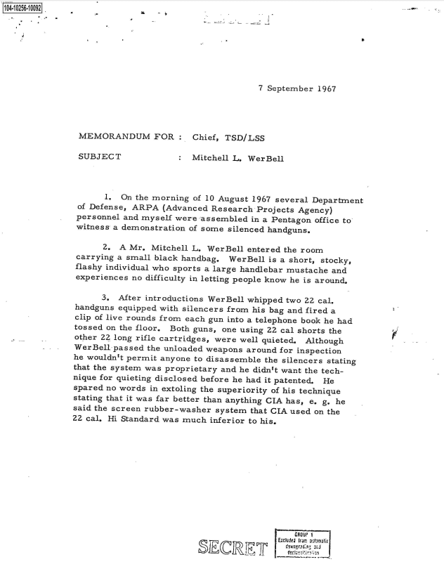 handle is hein.jfk/jfkarch47079 and id is 1 raw text is: 1O4~iO256~1OO92


    4


7 September 1967


MEMORANDUM FOR :


SUBJECT


Chief, TSD/LSS


:  Mitchell L. WerBell


       1. On the morning of 10 August 1967 several Department
 of Defense, ARPA  (Advanced Research Projects Agency)
 personnel and myself were assembled in a Pentagon office to
 witness a demonstration of some silenced handguns.

      2.  A Mr. Mitchell L. WerBell entered the room
 carrying a small black handbag. WerBell is a short, stocky,
 flashy individual who sports a large handlebar mustache and
 experiences no difficulty in letting people know he is around.

      3.  After introductions WerBell whipped two 22 cal.
handguns  equipped with silencers from his bag and fired a
clip of live rounds from each gun into a telephone book he had
tossed on the floor. Both guns, one using 22 cal shorts the
other 22 long rifle cartridges, were well quieted. Although
WerBell-passed  the unloaded weapons around for inspection
he wouldn't permit anyone to disassemble the silencers stating
that the system was proprietary and he didn't want the tech-
nique for quieting disclosed before he had it patented. He
spared no words in extoling the superiority of his technique
stating that it was far better than anything CIA has, e. g. he
said the screen rubber-washer system that CIA used on the
22 cal. Hi Standard was much inferior to his.


