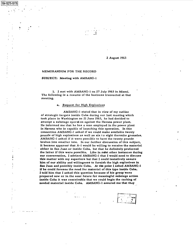 handle is hein.jfk/jfkarch47255 and id is 1 raw text is: 104-10275-10176

















                                                                 2 August 1963



                         MEMORANDUM FOR THE RECORD

                         SUBJECT:   Meeting with AMBANG-1



                               1.  1 met with AMBANG-1  on 27 July 1963 in Miami.
                         The following is a resume of the business transacted at that
                         meeting.

                                  a.  Request for High Exlosives

                                      AMBANG-1   stated that in view of my outline
                        of strategic targets inside Cuba during our last meeting which
                        took place in Washington on 21 June 1963, he had decided to
                        attempt a sabotage operation against the Havana power plant.
                        He informed me  that he has a man employed in the power plant
                        In Havana who is capable of launching this operation. In this
                        connection AMBANG-1  asked if we could make available twenty
                        pounds of high explosives as well as six to eight thermite grenades.
                        AMBANG-1   asked if it were poscible to have the twenty pounds
                        broken into smaller lots. In our further discussion of this subject,
                        it became apparent that A-1 would be willing to receive the materiel
                        either in San Juan or inside Cuba, but that he definitely preferred
                        the latter if this were possible. Like in mist other instances during
                        our conversation, I advised AMBANG-1 that I would need to discuss
                        this matter with my superiors but that I could tentatively assure
                        him of our ability and willingness to furnish the high explosives in
                        San Juan and possibly inside Cuba. At this point I asked AMBANG-l
                        if he could foresee the need for materiel of this type inside Cuba.
                        I told him that I asked this question because if his group were
                        prepared now or in the near future for meaningful sabotage action
                        inside Cuba it was conceivable that we could begin the caching of
                        needed materiel inside Cuba. AMBANG-1  assured me that they



