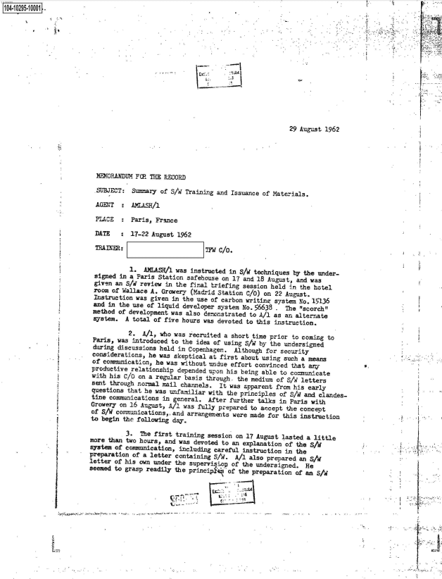 handle is hein.jfk/jfkarch47414 and id is 1 raw text is: 1O4~i 0295~1 0001


La


29 August 1962


M'2M0EARDUM FP THE RECORD

.SUBJECT: Summary of S/I Training and Issuance of Materials.

AGENT   : AMASH/l

PLACE   : Paris, France

DATE   :  17-22 August 1962

TRAINER:                       TId C/0.


           1.  AMLAS!/1 was instructed in S/W techniques by the under-
 signed  in a Paris Station safehouse on 17 and 18 August, and was
 given an S/i review in the final triefing session held in the hotel
 room of Wallace A. Growery (Madrid Station C/0) on 22 August.
 Instruction was given in the use of carbon writing system No. 15136
 and in the use of liquid developer system No. 56638 . The scorch
 method of development was also derrnstrated to A/1 as an alternate
 s7stem.  A total of five hours was devoted to this instruction.

           2.  A/1, who was recruited a short time prior to coming to
 Paris, was introduced to the idea of using S/w by the undersigned
 during discussions held in Copenhagen.  Although for security
 considerations, he was skeptical at first about using such a means
 of comannication, he was without undue effort convinced that any
 productive relationship depended u-,on his being able to comunicate
 with his C/O on a regular basis through. the medium of S/ letters
 sent through normal rail channels. It was apparent from his early
 questions that he was unfamiliar with the principles of S/d and clandes-
    e communications in  eneral. After further talks in Paris with
Growery on 16 August, AY1 was fully prepared to accept the concept
of S/V comumnications, and arrangements were made for this instruction
to begin the following day.

          3.  The first training session on 17 August lasted a little
more than two hours, and was devoted to an explanation of the S/i
system of commnication,  including careful instruction in the
preparation of a letter containing S/d.  A/l also prepared an S/i
letter of his own under the supervistop of the undersigned.  He
seemed to grasp readily the principt of  the preparation of an S/d



                          Ma-.-


'~~- t~.


I


V



Li


