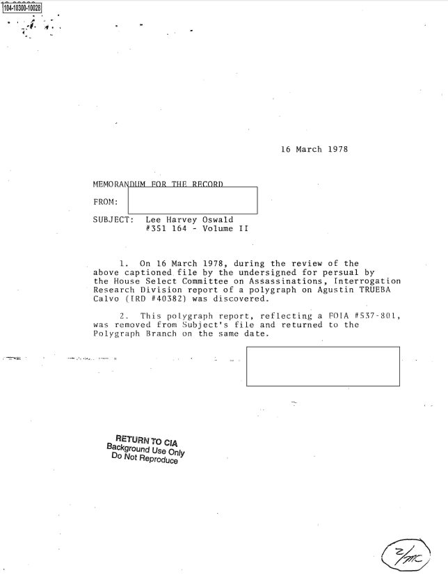 handle is hein.jfk/jfkarch47471 and id is 1 raw text is: 

.4


16 March 1978


MEMORANDUM

FROM:


FOR THE RECORD


SUBJECT:  Lee Harvey Oswald
          #351 164 - Volume  II



     1.  On 16 March 1978, during  the review of the
above captioned.file by  the undersigned for persual by
the House Select Committee on Assassinations,  Interrogation
Research Division report of a polygraph  on Agustin TRUEBA
Calvo ([RD #40382) was discovered.

     2.  This polygraph  report, reflecting a FOLA f537-80L,
was removed from Subject's  file and returned to the
Polygraph Branch on  the same date.


  RETURNTO CIA
Background Use Only
Do Not Reproduce


/


FOR THE RECORD


