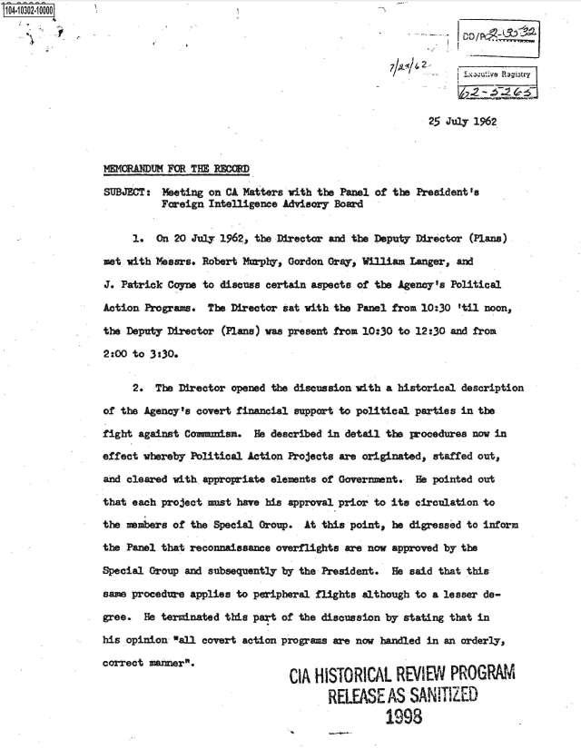 handle is hein.jfk/jfkarch47513 and id is 1 raw text is: 




                                                          2   1iutv pagu3try



                                                        25 July 1962



WIGRANUM   FOR THE RECORD

SUBJECT:  Meeting on CA Matters with the Panel of the President 's
          Foreign Intelligence Advisory Board


     1.  On 20 July 1962, the Director and the Deputy Director (Plans)

met with Messrs. Robert Murply, Gordon Gray, William Langer, and

J. Patrick Coyne to discuss certain aspects of the Agency's Political

Action Programs.  The Director sat with the Panel from 10:30 'til noon,

the Deputy Director (Plans) was present from 10:30 to 12:30 and from

2:00 to 3:30.


     2.  The Director opened the discussion with a historical description

of the Agency's covert financial support to political parties in the

fight against Comanuism.  He described in detail the procedures now in

effect whereby Political Action Projects are originated, staffed out,

and cleared with appropriate elements of Government.  He pointed out

that each project anst have his approval prior to its circulation to

the members of the Special Group. At this point, he digressed to inform

the Panel that reconnaissance overflights are now approved by the

Special Group and subsequently by the President.  He said that this

same procedure applies to peripheral flights although to a lesser de-

gree.  He terminated this part of the discussion by stating that in

his opinion all covert action programs are now handled in an orderly,

correct manner.
                                CIA HISTORICAL REIEW PROGRAM
                                       RELEASE   AS  SANITIZED

                                                1993


