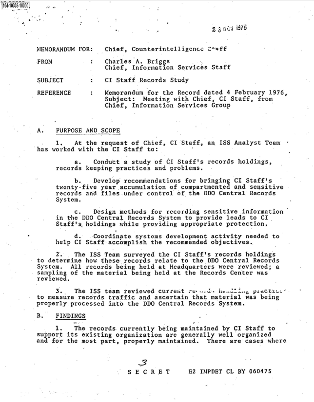 handle is hein.jfk/jfkarch47518 and id is 1 raw text is: 





MEMORANDUM FOR:   Chief, Counterintelligence C-aff
FROM          :   Charles A. Briggs
                  Chief, Information Services Staff

SUBJECT       :   CI Staff Records Study

REFERENCE     :   Memorandum for the Record dated 4 February  1976,
                  Subject:  Meeting with Chief, CI Staff,  from
                  Chief, Information Services Group


A.   PURPOSE AND SCOPE

     1.   At the request of Chief, CI Staff, an ISS Analyst Team
has worked with the CI Staff to:

          a.   Conduct a study of CI Staff's records holdings,
     records keeping practices and problems.

          b.   Develop recommendations for bringing CI Staff's
     twenty-five year accumulation of compartmented and sensitive
     records and files.under control of the DDO Central Records
     System.

          c.   Design methods for recording sensitive information
     in the DDO Central Records System to provide leads to CI
     Staff'sholdings  while providing appropriate protection.

          d.   Coordinate systems development activity needed to
     help CI Staff accomplish the recommended objectives.

     2. . The ISS Team surveyed the CI Staff's records holdings
to determine how these records relate to the DDO Central Records
System.  All records being held at Headquarters were reviewed; a
sampling of the material being held at the Records Center was
reviewed.

     3.   The ISS team reviewed curreitt r.... L.        piactrxe-
to measure records traffic and ascertain that material was being
properly processed into the DDO Central Records System.

B.   FINDINGS

     1.   The records currently being maintained by CI Staff to
support its existing organization are generally well organized
and for the most part, properly maintained.  There are cases where


E2 IMPDET CL BY 060475


S E C R E T


