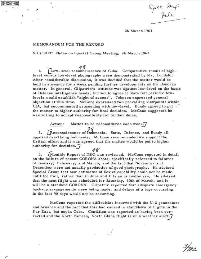 handle is hein.jfk/jfkarch47529 and id is 1 raw text is: 10 1O4-10 3






                                                          26 March 1963


               MEMORANDUM FOR THE RECORD

               SUBJECT:   Notes on Special Group Meeting, 26 March 1963




                 1.   [Low-level reconnaissance of Cuba. Comparative  result of high-
               level versus low-level photography were demonstrated by Mr. Lundahl.
               After considerable discussion, it was decided that the matter would be
               held in abeyance for a week pending further developments on the Donovan
               matter. In general, Gilpatric's attitude was against low-level on the basis
               of Defense intelligence needs, but would agree if State felt periodic low-
               levels would establish right of access. Johnson expressed general
               objection at this time. McCone expressed two prevailing viewpoints within
               CIA, but recommended  proceeding with low-level. Bundy agreed to put
               the matter to higher authority for final decision. McCone suggested he
               was willing to accept responsibility for further delay.

                       Action:   Matter to be reconsidered each week

                 2.    Reconnaissance of Indonesia. State, Defense, and Bundy all
               opposed overflying Indonesia. McCone recommended  we support the
               British effort and it was agreed that the matter would be put to higher
               authority for decision.-

                 3. t  Monthly Report of NRO was reviewed.  McCone  reported in detail
               on the failure of recent CORONA shots; specifically referred to failures
               of January, February, and March, and the fact that November and
               December were  not usually productive of good photography. He advised
               Special Group that new estimates of Soviet capability could not be made
               until the Fall, rather than in June and July as is customary. He advised
               that the next flight was scheduled for Saturday, 30th of March, and it
               will be a standard CORONA.  Gilpatric reported that adequate emergency
               back-up arrangements were being made, and delays of a type occurring
               in the last 90 days would not be recurring.

                       McCone  reported the difficulties incurred with the U-2 generators
               and brushes and the fact that this had caused a standdown of flights in the
               Far East, but not in Cuba. Condition was reported as having been cor-
               rected and the North Korean, North China flight is on a weather alert


