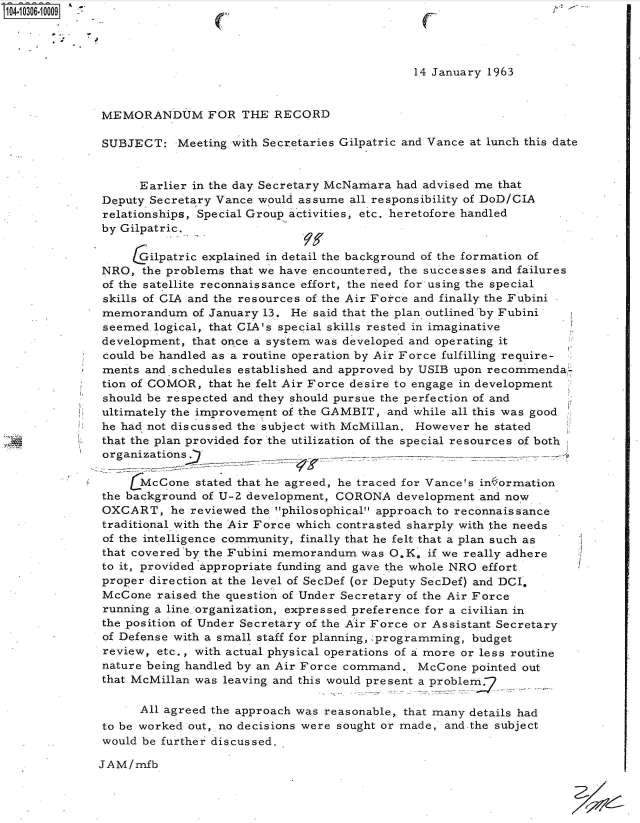 handle is hein.jfk/jfkarch47531 and id is 1 raw text is: 




                                              14 January 1963


MEMORANDUM FOR THE RECORD

SUBJECT: Meeting with   Secretaries Gilpatric and Vance at lunch this date


      Earlier in the day Secretary McNamara had advised me that
Deputy Secretary Vance would assume  all responsibility of DoD/CIA
relationships, Special Group activities, etc. heretofore handled
by Gilpatric.

     Gilpatric explained in detail the background of the formation of
NRO,  the problems that we have encountered, the successes and failures
of the satellite reconnaissance effort, the need for' using the special
skills of CIA and the resources of the Air Force and finally the Fubini
memorandum of   January 13. He said that the plan outlined 'by Fubini
seemed.logical, that CIA's special skills rested in imaginative
development,  that once a system was developed and operating it
could be handled as a routine operation by Air Force fulfilling require-
ments  and schedules established and approved by USIB upon recommenda-
tion of COMOR,  that he felt Air Force desire to engage in development
should be respected and they should pursue the perfection of and
ultimately the improvement of the GAMBIT, and while all this was good
he had not discussed the subject with McMillan. However he stated
that the plan provided for the utilization of the special resources of both
organizations

     (McCone  stated that he agreed, he traced for Vance's in ormation
the background of U-2 development, CORONA   development and now
OXCART, he   reviewed the philosophical approach to reconnaissance
traditional with the Air Force which contrasted sharply with the needs
of the intelligence community, finally that he felt that a plan such as
that covered by the Fubini memorandum  was O.K. if we really adhere
to it, provided appropriate funding and gave the whole NRO effort
proper direction at the level of SecDef (or Deputy SecDef) and DCI,
McCone   raised the question of Under Secretary of the Air Force
running a line. organization, expressed preference for a civilian in
the position of Under Secretary of the Air Force or Assistant Secretary
of Defense with a small staff for planning, programming, budget
review,  etc., with actual physical operations of a more or less routine
nature being handled by an Air Force command., McCone  pointed out
that McMillan was leaving and this would present a problem.-

      All agreed the approach was reasonable, that many details had
to be worked out, no decisions were sought or made, and the subject
would be further discussed.

JAM/mfb


