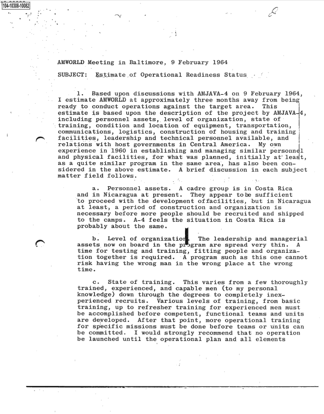 handle is hein.jfk/jfkarch47600 and id is 1 raw text is: 14- 008-10082








              AMWORLD Meeting in Baltimore, 9 February 1964

              SUBJECT:  Est.imate.of Operational Readiness Status.


                   1.  Based upon discussions with AMJAVA-4 on 9 February 1964,
              I estimate AMWORLD at approximately three months away from being
              ready to conduct operations against the target area.  This
              estimate is based upon the description of the project by AMJAVA-4,
              including personnel assets, level of organization, state of
              training, condition and location of equipment, transportation,
              communications, logistics, construction of housing and training
              facilities, leadership and technical personnel available, and
              relations with host governments in Central America.  My own
              experience in 1960 in establishing and managing similar personn 1
              and physical facilities, for what was planned, initially at lea t,
              as a quite similar program in the same area, has also been con-
              sidered in the above estimate.  A brief discussion in each subject
              matter field follows.

                       a.  Personnel assets.  A cadre group is in Costa Rica
                   and in Nicaragua at present.  They appear tobe sufficient
                   to proceed with the development offacilities, but in Nicaragua
                   at least, a period of construction and organization is
                   necessary before more people should be recruited and shipped
                   to the camps.  A-4 feels the situation in Costa Rica is
                   probably about the same.

                       b.  Level of organizatio    The leadership and managerial
                   assets now on board in the pilgram are spread very thin.  A
                   time for testing and training, fitting people and organiza-
                   tion together is required.  A program such as this one cannot
                   risk having the wrong man in the wrong place at the wrong
                   time.

                       c.  State of training.  This varies from a few thoroughly
                   trained, experienced, and capable men  (to my personal
                   knowledge) down through the degrees to completely inex-
                   perienced recruits.  Various levels of training, from basic
                   training, up to refresher training for experienced men must
                   be accomplished before competent, functional teams and units
                   are developed.  After that point, more operational training
                   for specific missions must be done before teams or units can
                   be committed.  I would strongly recommend that no operation
                   be launched until the operational plan and all elements


