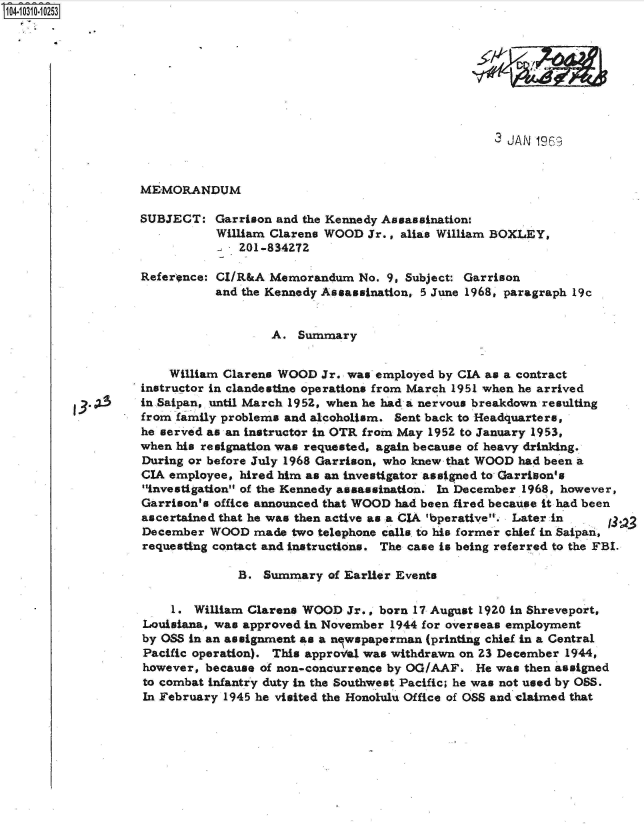 handle is hein.jfk/jfkarch47713 and id is 1 raw text is: 14 10310 0O253









                                                                      3 JAN 1969


                   MEMORANDUM

                   SUBJECT:   Garrison and the Kennedy Assassination:
                              William Clarens WOOD  Jr., alias William BOXLEY,
                                 201-834272

                   Reference: CI/R&A  Memorandum  No. 9, Subject: Garrison
                              and the Kennedy Assassination, 5 June 1968, paragraph 19c


                                      A.  Summary


                       William Clarens WOOD  Jr. was employed by CIA as a contract
                   instructor in clandestine operations from March 1951 when he arrived
                   in Saipan, until March 1952, when he had a nervous breakdown resulting
                   from family problems and alcoholism. Sent back to Headquarters,
                   he served as an instructor in OTR from May 1952 to January 1953,
                   when his resignation was requested, again because of heavy drinking.
                   During or before July 1968 Garrison, who knew that WOOD had been a
                   CIA employee, hired him as an investigator assigned to Garrison's
                   investigation of the Kennedy assassination. In December 1968, however,
                   Garrison's office announced that WOOD had been fired because it had been
                   ascertained that he was then active as a CIA 'bperative. Later in
                   December  WOOD  made  two telephone calls to his former chief in Saipan,
                   requesting contact and instructions. The case is being referred to the FBI.

                                 B.  Summary  of Earlier Events

                       1.  William Clarens WOOD  Jr., born 17 August 1920 in Shreveport,
                   Louisiana, was approved in November 1944 for overseas employment
                   by OSS in an assignment as a nlwspaperman (printing chief in a Central
                   Pacific operation). This approval was withdrawn on 23 December 1944,
                   however, because of non-concurrence by OG/AAF.  He was then assigned
                   to combat infantry duty in the Southwest Pacific; he was not used by OSS.
                   In February 1945 he visited the Honolulu Office of OSS and claimed that


