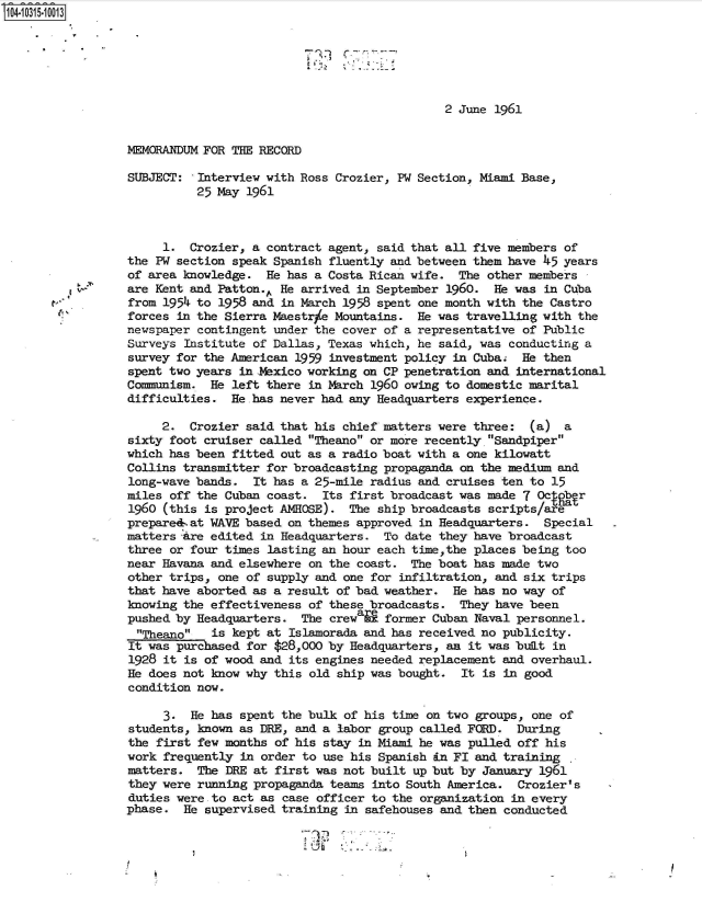 handle is hein.jfk/jfkarch47733 and id is 1 raw text is: 14.10315-10013






                                                               2 June 1961


                 MEMORANDUM FOR THE RECORD

                 SUBJECT:  Interview with Ross Crozier, PW Section, Miami Base,
                           25 May 1961



                      1.  Crozier, a contract agent, said that all five members of
                 the PW section speak Spanish fluently and between them have 45 years
                 of area knowledge.  He has a Costa Rican wife.  The other members
                 are Kent and Patton.. He arrived in September 1960.  He was in Cuba
                 from 1954 to 1958 and in March 1958 spent one month with the Castro
                 forces in the Sierra Maestrie Mountains.  He was travelling with the
                 newspaper contingent under the cover of a representative of Public
                 Surveys Institute of Dallas, Texas which, he said, was conducting a
                 survey for the American 1959 investment policy in Cuba.  He then
                 spent two years inabxico  working on CP penetration and international
                 Communism.  He left there in March 1960 owing to domestic marital
                 difficulties.  He.has never had any Headquarters experience.

                      2.  Crozier said that his chief matters were three:  (a)  a
                 sixty foot cruiser called Theano or more recently Sandpiper
                 which has been fitted out as a radio boat with a one kilowatt
                 Collins transmitter for broadcasting propaganda on the medium and
                 long-wave bands.  It has a 25-mile radius and cruises ten to 15
                 miles off the Cuban coast.  Its first broadcast was made 7 Octgbr
                 1960 (this is project AMHOSE).  The ship broadcasts scripts/are
                 prepared-.at WAVE based on themes approved in Headquarters. Special
                 matters are edited in Headquarters.  To date they have broadcast
                 three or four times lasting an hour each time,the places being too
                 near Havana and elsewhere on the coast.  The boat has made two
                 other trips, one of supply and one for infiltration, and six trips
                 that have aborted as a result of bad weather.  He has no way of
                 knowing the effectiveness of these broadcasts.  They have been
                 pushed by Headquarters.  The crewaie former Cuban Naval personnel.
                 Theano    is kept at Islamorada and has received no publicity.
                 It was purchased for $28,000 by Headquarters, an it was bult in
                 1928 it is of wood and its engines needed replacement and overhaul.
                 He does not know why this old ship was bought.  It is in good
                 condition now.

                      3.  He has spent the bulk of his time on two groups, one of
                 students, known as DRE, and a labor group called FCRD.  During
                 the first few months of his stay in Miami he was pulled off his
                 work frequently in order to use his Spanish in FI and training
                 matters.  The DRE at first was not built up but by January 1961
                 they were running propaganda teams into South America.  Crozier's
                 duties were-to act as case officer to the organization in every
                 phase.  He supervised training in safehouses and then conducted


                       I!~


