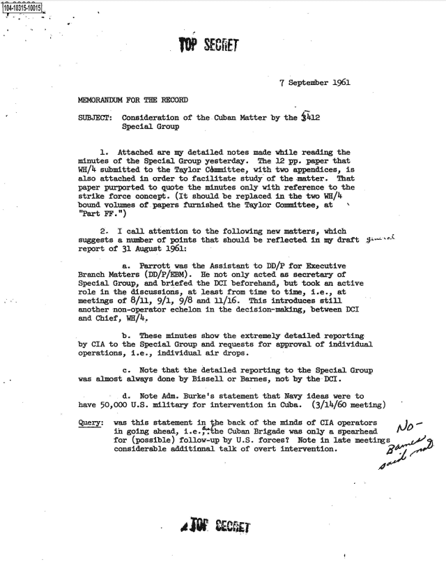 handle is hein.jfk/jfkarch47734 and id is 1 raw text is: 104-10315-10015




                                        OP   SECET



                                                               7 September 1961

                 MEMORANDUM FOR THE RECORD

                 SUBJECT:  Consideration of the Cuban Matter by the j412
                           Special Group


                      1.  Attached are Mr detailed notes made while reading the
                 minutes of the Special Group yesterday.  The 12 pp. paper that
                 WH/  submitted to the Taylor Cmmittee,  with two appendices, is
                 also attached in order to facilitate study of the -matter. That
                 paper purported to quote the minutes only with reference to the
                 strike force concept. (It should be replaced in the two WH/4
                 bound volumes of papers furnished the Taylor Committee, at
                 Part FF.)

                      2.  I call attention to the following new matters, which
                 suggests a number of points that should be reflected in my draft
                 report of 31 August 1961:

                           a.  Parrott was the Assistant to DD/P for Executive
                 Branch Matters (DD/P/EBM).  He not only acted as secretary of
                 Special Group, and briefed the DCI beforehand, but took an active
                 role in the discussions, at least from time to time, i.e., at
                 meetings of 8/11, 9/1, 9/8 and 11/16.  This introduces still
                 another non-operator echelon in the decision-making, between DCI
                 and Chief, WH/4..

                           b.  These minutes show the extremely detailed reporting
                 by CIA to the Special Group and requests for approval of individual
                 operations, i.e., individual air drops.

                           c.  Note that the detailed reporting to the Special Group
                 was almost always done by Bissell or Barnes, not by the DCI.

                           d.  Note Adm. Burke's statement that Navy ideas were to
                 have 50,000 U.S. military for intervention in Cuba.  (3/14/60 meeting)

                 Query:  was this statement in  he back of the minds of CIA operators         -
                         in going ahead, i.e.,  he Cuban Brigade was only a spearhead    I
                         for (possible) follow-up by U.S. forces?  Note in late meeting
                         considerable additional talk of overt intervention.


