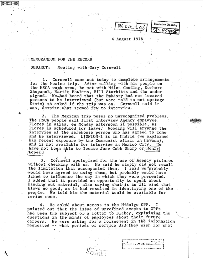 handle is hein.jfk/jfkarch47775 and id is 1 raw text is: 104-10322-10154




                                                             Execudye


                                            4 August 1978



            MEMORANDUM FOR THE RECORD

            SUBJECT:  Meeting with Gary Cornwell


                1.  Cornwell came out today to complete arrangements
            for the Mexico trip. After talking with his people on
            the HSCA woak area, he met with Niles Gooding, Norbert
            Shepanek, Martin Hawkins, Bill Sturbitts and the under-
            signed. Wevhad heard that the Embassy had not located
            persons to be interviewed (but were told to not upstage
            State) so asked if the trip was on. Cornwell said it
            was, despite what seemed few to interview.

                2.  The Mexican trip poses no unrecognized problems.
           The HSCA people will first interview Agency employee
           Flores in alias, on Monday afternoon if possible, as
           Flores is scheduled for. leave. Gooding will arrange the
           interview of the safehouse person who has agreed to come
           and be interviewed.  LIONION-1 is in Madrid (we explained
           his recent exposure by the Communist affair in Havana),
           and is not available for interview in Mexico City. We
           have not been able to locate June Cobb Sharp or


                3.  Cornwell apologized for the use of Agency pictures
           without checking with us. He  said he simply did not recall
           the limitation that accompanied them. I said we probably
           would have agreed to using them, but probably would have
           liked to.influence the way in which they were presented.
           I added that it provided an opportunity to speak about
           handing out material, also saying that is an ill wind that
           blows no good, as it had resulted in identifying one of the
           people. We told him the material would.be available for
           review soon.

               4.  He asked about access to the Hidalgo OPF.  I
          pointed out that the issue of unrefined access to OPFs
          had been the subject of a letter to Blakey, explaining the
          questions in the minds of employees about their 'future
          careers.  We were asking for a refinement in th'd' information
          requested -- what periods of service did they wish for what

                            o1


