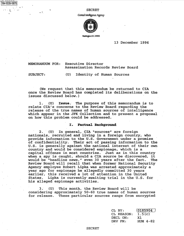 handle is hein.jfk/jfkarch47906 and id is 1 raw text is: 104-10330-10070

                                        SECRET
                                    Central Intelligence Agency




                                      wzagoUC20SOS

                                                     13 December  1996




             MEMORANDUM FOR:  Executive Director
                              Assassination Records Review  Board

             SUBJECT:         (U)  Identity of Human Sources



                  (We request that this memorandum be returned  to CIA
             once the Review Board has completed its deliberations  on the
             issues discussed below.)

                  1.  (U)  Issue.  The purpose of this memorandum  is to
             relate CIA's concerns to the Review Board regarding  the
             release of the true names of human sources of  intelligence
             which appear in the JFK Collection and to present  a proposal
             on how this problem could be addressed.

                                I.  Factual Background

                  2.  (U)  In general, CIA sources are  foreign
             nationals, recruited and living in a foreign  country, who
             provide information to the U.S. Government under  a promise
             of confidentiality.  Their act of passing information  to the
             U.S. is generally against the national interest  of their own
             country and would be considered espionage, which  is a
             capital offense in most countries.  Just as  in this country
             when a spy is caught, should a CIA source be discovered,  it
             would be headline news, even 30 years after  the fact.  The
             Review Board will recall that when former National  Security
             Agency employee Robert Lipka was arrested approximately  a
             year ago for espionage he allegedly committed  30 years
             earlier, this received a lot of attention  in the United
             States.  Lipka is currently awaiting trial  in the U.S. for
             his alleged espionage activities.

                  3.  (U)  This month, the Review Board will  be
             considering approximately 50-60 true names of  human sources
             for release.  These particular sources range  from encrypted



                                                    CL BY:       01 50 4
                                                    CL REASON:   1.5(c)
                                                    DECL ON:    X1
                                                    DRV FM:     HUM  4-82


SECRET


